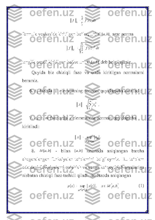  	
formula vositasida kiritilgan bo‘lsa, uni 	, agar 	norma 	 	
 	
tenglik orqali kiritilgan bo‘lsa uni 	 deb belgilaymiz. 	 	
Quyida  biz  chiziqli  fazo  va  unda  kiritilgan  normalarni 	
beramiz.	 	
6.	 	 fazoda  	  elementning normasi quyidagicha kiritiladi: 	 	
. 	
7. 	 fazolarda 	 elementning normasi quyidagicha 	
kiritiladi: 	 	
. 	
8.	 	 	- 	bilan 	 	kesmada  aniqlangan  barcha 	
chegaralangan  funksiyalar  to‘plamini  belgilaymiz.  Bu  to‘plam 
odatdagi funksiyalarni qo‘shish va songa ko‘paytirish 	amallariga 	
nisbatan chiziqli fazo tashkil qiladi. Bu fazoda aniqlangan 	 	
  	 	(1)	 =	
b
a	
dt	t	f	f	|)(	|	1 ]	,	[1	b	a	C 	=	
b
a	
dt	t	f	f	2	
2	|)(	| ]	,	[2	b	a	C 2 x 

=	
=	
1	
2	
k	kx	x m	c	c	,	,0 x n	
n	
x	x	
		
=	
1
sup ]	,	[	b	a	M ]	,	[	b	a (	)	()		b	a	M	x	t	x	x	p	
b	t	a	
,	,	sup		=	
	  