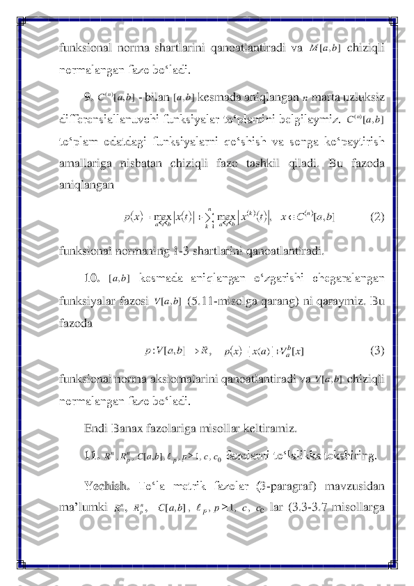 funksional  norma  shartlarini  qanoatlantiradi  va 	 chiziqli 	
normalangan fazo bo‘ladi.	 	
9.	 	 - bilan 	 kesmada aniqlangan 	 marta uzluksiz 	
differensiallanuvchi funksiyalar to‘plamini belgilaymiz. 	 	
to‘plam  odatdagi  funksiyalarni  qo‘shish  va  songa  ko‘paytirish 
amallariga  nisbatan  chiziqli  fazo  tash	kil  qiladi.  Bu  fazoda 	
aniqlangan 	 	
 	    	(2)	 	
funksional normaning 1	-3 shartlarini qanoatlantiradi.	 	
10.	 	 	kesmada  aniqlangan  o‘zgarishi  chegaralangan 	
funksiyalar  fazosi 	 (5.11	-misolga  qar	ang)  ni  qaraymiz.  Bu 	
fazoda 	 	
,  	 	       	       	       	(3)	 	
funksional norma aksiomalarini qanoatlantiradi va 	 chiziqli 	
normalangan fazo bo‘ladi.	 	
Endi Banax fazolariga misollar keltiramiz	. 	
11.	 	 fazolarni to‘lalikka tekshiring.	 	
Yechish.	 	To‘la  metrik  fazolar  (3	-paragraf)  mavzusidan 	
ma	’lumki 	, 	, 	 lar  (3.3	-3.7  misollarga ]	,	[	b	a	M ]	,	[)(	b	a	C	n ]	,	[	b	a n ]	,	[)(	b	a	C	n (	)	()	()()	()	]	,	[	,	max	max	
1	
b	a	C	x	t	x	t	x	x	p	n	n
k	
k	
bta	bta		+	=	=		 ]	,	[	b	a ]	,	[	b	a	V R	b	a	V	p	→]	,	[	: (	)	]	[	|)	(	|	x	V	a	x	x	p	b
a	+	= ]	,	[	b	a	V 0	,	,1	,	,]	,	[	,	,	c	c	p	b	a	C	R	R	p	np	n		 nR npR 0	,	,1	,	,]	,	[	c	c	p	b	a	C	p		  