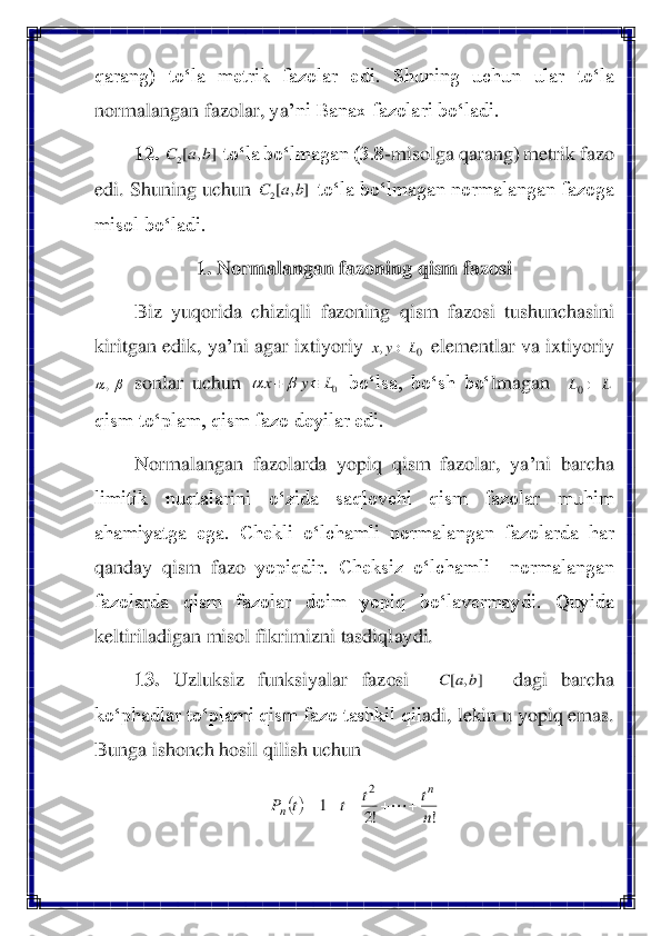 qarang)  to‘la  metrik  fazolar  e	di.  Shuning  uchun  ular  to‘la 	
normalangan fazolar, ya	’ni Banax fazolari bo‘ladi.	 	
12.	 	 to‘la bo‘lmagan (3.8	-misolga qarang) metrik fazo 	
edi. Shuning uchun 	 to‘la bo‘lmagan normalangan fazoga 	
misol bo‘ladi.	 
1. Normalangan fazoning qism fazosi	 	
Biz  yuqorida  chiziqli  fazoning  qism  fazosi  tushunchasini 	
kiritgan edik, ya	’ni agar ixtiyoriy 	 elementlar va ixtiyoriy 	
 sonlar  uchun 	 bo‘lsa,  bo‘sh  bo‘	lmagan   	  	
qism to‘plam, qism fazo deyilar edi.	 	
Normalangan  fazolarda  yopiq  qism  fazolar,  ya	’ni  barcha 	
limitik  nuqtalarini  o‘zida  saqlovchi  qism  fazolar  muhim 
ahamiyatga  ega.  Chekli  o‘lchamli  normalangan  fazolarda  har 
qanday  qism  fazo	 yopiqdir.  Cheksiz  o‘lchamli    normalangan 	
fazolarda  qism  fazolar  doim  yopiq  bo‘lavermaydi.  Quyida 
keltiriladigan misol fikrimizni tasdiqlaydi.	 	
13.	 	Uzluksiz  funksiyalar  fazosi   	 	 	dagi  barcha 	
ko‘phadlar to‘plami qism fazo tashkil qil	adi, lekin u yopiq emas. 	
Bunga ishonch hosil qilish uchun	 	
 ]	,	[2	b	a	C ]	,	[2	b	a	C 0	,	L	y	x	 	, 0L	y	x		+	 L	L	0 ]	,	[	b	a	C ()	
!	!2	
1	
2	
n
t	t	t	t	P	
n	
n	+	+	+	+	=	  