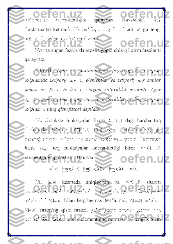 ko‘phadlar  ketma	-ketligini  qaraymiz. 	Ravshanki, 	 	
fundamental  ketma	-ketlik  bo‘lib,  uning  limiti 	 ga  teng. 	
 funksiya  esa ko‘phad emas.	 	
Normalangan fazolarda asosan yopiq chiziqli qism fazolarni 	
qaraymiz. 	 	
6-ta	’rif	. 	Agar 	 	normalangan  fazoning 	 	qism 	
to‘plamida  ixtiyoriy 	 elementlar  va 	ixtiyoriy 	 sonlar 	
uchun 	 bo‘lsa 	 chiziqli  k	o‘pxillilik  deyiladi.  Agar 	
 qism 	to‘plam  yo	piq 	chiziqli  k	o‘pxillilik 	bo‘lsa, 	 qism 	
to‘plam 	 ning qism fazosi deyiladi.	  	
14.	 Uzluksiz  funksiyalar  fazosi 	 dagi  barcha  toq 	
funksiyalar  to‘plami 	 	(5	-§  ning  4	-ch	i  topshirig‘iga 	
qarang)  chiziqli ko‘pxillilik  tashkil  qiladi  va  u yopiq.  Haqiqatan 
ham, 	 	toq  funksiyalar  ketma	-ketligi  biror 	 	
elementga yaqinlashsin. 	U holda 	 	
. 	
15.	 	 	kesmada  aniqlangan  va 	 	shartni 	
qanoatlantiruvchi  o‘zgarishi  chegaralangan  funksiyalar 
to‘plamini 	 bilan  belgilaymiz.  Ma	’lumki, 	 to‘plam 	
 fazoning 	qism  fazosi,  ya	’ni  yopiq  chiziqli  ko‘pxillilik 	
bo‘ladi. Bu fazoda ham 	 elementning normasi (	3) tenglik bilan }	{	nP te	tx	=)( te	tx	=)( L L	L	0 0L	y,x	 		, 0L	y	x		+		 0L L	L	0 0L L ]1,1	[−	C ]1,1	[−−C }	{	nx ]1,1	[−		C	x (	)	(	)	()	(	)	()	()tx	t	x	t	x	t	x	t	x	n	n	n	n	n	n	−=	−=	−	=	−	=	−	→	→	→	lim	lim	lim ]	,	[	b	a 0	)	(	=	a	x ]	,	[0	b	a	V ]	,	[0	b	a	V ]	,	[	b	a	V x  