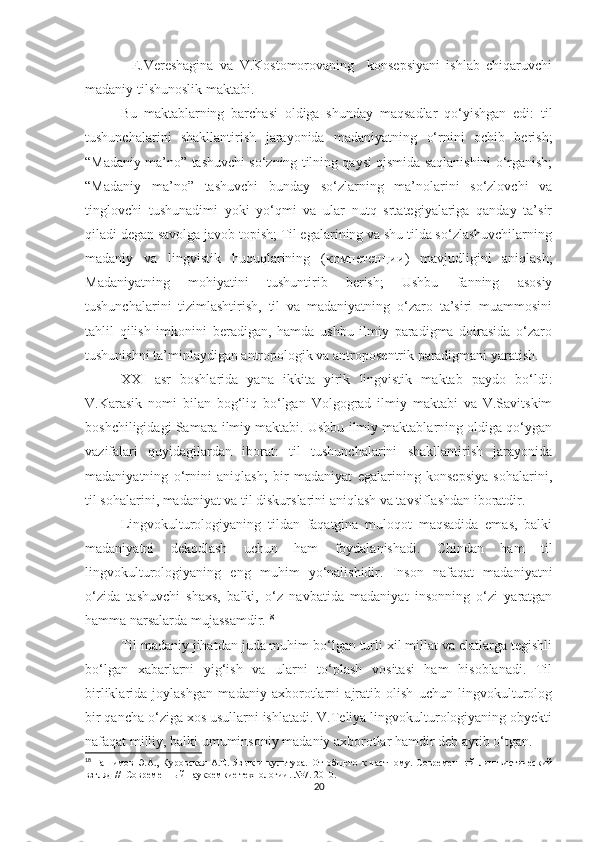 -   E.Vereshagina   va   V.Kostomorovaning     konsepsiyani   ishlab   chiqaruvchi
madaniy tilshunoslik maktabi. 
Bu   maktablarning   barchasi   oldiga   shunday   maqsadlar   qo‘yishgan   edi:   til
tushunchalarini   shakllantirish   jarayonida   madaniyatning   o‘rnini   ochib   berish;
“Madaniy ma’no” tashuvchi so‘zning tilning qaysi qismida saqlanishini o‘rganish;
“Madaniy   ma’no”   tashuvchi   bunday   so‘zlarning   ma’nolarini   so‘zlovchi   va
tinglovchi   tushunadimi   yoki   yo‘qmi   va   ular   nutq   srtategiyalariga   qanday   ta’sir
qiladi degan savolga javob topish; Til egalarining va shu tilda so‘zlashuvchilarning
madaniy   va   lingvistik   huquqlarining   ( компетенции )   mavjudligini   aniqlash;
Madaniyatning   mohiyatini   tushuntirib   berish;   Ushbu   fanning   asosiy
tushunchalarini   tizimlashtirish,   til   va   madaniyatning   o‘zaro   ta’siri   muammosini
tahlil   qilish   imkonini   beradigan,   hamda   ushbu   ilmiy   paradigma   doirasida   o‘zaro
tushunishni ta’minlaydigan antropologik va antroposentrik paradigmani yaratish.
XXI   asr   boshlarida   yana   ikkita   yirik   lingvistik   maktab   paydo   bo‘ldi:
V.Karasik   nomi   bilan   bog‘liq   bo‘lgan   Volgograd   ilmiy   maktabi   va   V.Savitskim
boshchiligidagi Samara ilmiy maktabi. Ushbu ilmiy maktablarning oldiga qo‘ygan
vazifalari   quyidagilardan   iborat:   til   tushunchalarini   shakllantirish   jarayonida
madaniyatning   o‘rnini   aniqlash;   bir   madaniyat   egalarining   konsepsiya   sohalarini,
til sohalarini, madaniyat va til diskurslarini aniqlash va tavsiflashdan iboratdir.
Lingvokulturologiyaning   tildan   faqatgina   muloqot   maqsadida   emas,   balki
madaniyatni   dekodlash   uchun   ham   foydalanishadi.   Chindan   ham   til
lingvokulturologiyaning   eng   muhim   yo‘nalishidir.   Inson   nafaqat   madaniyatni
o‘zida   tashuvchi   shaxs,   balki,   o‘z   navbatida   madaniyat   insonning   o‘zi   yaratgan
hamma narsalarda mujassamdir. 18
 
Til madaniy jihatdan juda muhim bo‘lgan turli xil millat va elatlarga tegishli
bo‘lgan   xabarlarni   yig‘ish   va   ularni   to‘plash   vositasi   ham   hisoblanadi.   Til
birliklarida   joylashgan   madaniy   axborotlarni   ajratib   olish   uchun   lingvokulturolog
bir qancha o‘ziga xos usullarni ishlatadi. V.Teliya lingvokulturologiyaning obyekti
nafaqat milliy, balki umuminsoniy madaniy axborotlar hamdir deb aytib o‘tgan. 
18
  Гашимов  Э.А.,  Куровская   А.Е.  Язык   и  культура.   От  общего   к  частному.   Современный   лингвистический
взгляд //  Современный наукоемкие технологии.  №7. 2010.
20 