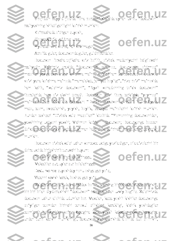 Sirojiddin   Sayyid   ijodida   “ona   portreti”   she’rida   aynan   ushbu   “dasturxon”
realiyasining ishlatilganligini ko‘rish mumkin:
Ko‘rpachada o‘tirgan quyosh,
Choynak to‘la za’faron umr.
Piyolada issiq xotira, hali sovimagan.
Atrofda gular, dasturxonda gular, guldir pardalar.  
Dasturxon   forscha-tojikcha   so‘z   bo‘lib,   o‘zbek   madaniyatini   belgilovchi
realiyadir.   Xalqimiz   orasida   “dasturxonga   qaramoq,   dasturxonga   o‘tirmoq”
metonimiyasiga asoslangan ko‘chma ma’noli so‘zlar ham uchrab turadi. Dasturxon
so‘zi yana ko‘chma ma’noda “mamalakat, jamiyat boyligi”, “rizq-ro‘z” ma’nosida
ham   kelib,   “xalqimiz   dasturxoni”,   “fayzli   xonadonning   to‘kis   dasturxoni”
iboralarida   ham   o‘z   aksini   topadi.   Dasturxon   so‘zi   ibora   tarkibida   “yoymoq”
ma’nosida   ham   ishlatiladi.   Masalan:   “Dardini   dasturxon   qilmoq”.   Bu   realiyada
mato,   taom,   ovqatlanish,   yoyish,   boylik,   qadriyat   ma’nolarini   ko‘rish   mumkin.
Bundan   tashqari   “O‘zbek   xalq   maqollari”   kitobida   “Yomonning   dasturxonidan,
yaxshining   ustixoni   yaxshi;   Mehmon   ko‘rki   –   dasturxon;   Dasturxonga   boqqan
do‘st   emas;   Dasturxon   ustida   dushman   ham   do‘st   ko‘rinar”   maqollarini   uchratish
mumkin.  
Dasturxon o‘zbek xalqi uchun xontaxta ustiga yoziladigan, oila a’zolarini bir
doira ustida birlashtirib turuvchi buyum:
Oftob o‘zi rizq sochar dalalaringga,
Maktablar qur, uylar qur bolalaringga.
Dasturxonda  quyoshday nonu oshga gap yo‘q,
Vatanni sevish kerak, boshqa gap yo‘q.  
Xalqimizda   oila   juda   muqaddas   bo‘lib,   ularning   birlashishi,   suhbat   qurishi,
bir-biri bilan diydorlashishi “dasturxon” realiyasi bilan uzviy bog‘liq. Xalqimizda
dasturxon  uchun   alohida   udumlar   bor.   Masalan,   katta   yoshli   kishilar   dasturxonga
qo‘yilgan   taomdan   birinchi   tanovul   qilishlari   kerakligi,   kichik   yoshdagilar
taomlanib   bo‘lganidan   so‘ng   faqatgina   katta   yoshli   keksalar   ruxsat   bersagina
undan   turib   ketishi   mumkinligi,   dasturxon   yig‘ishtirishda   alohida   duo   qilinishi,
36 