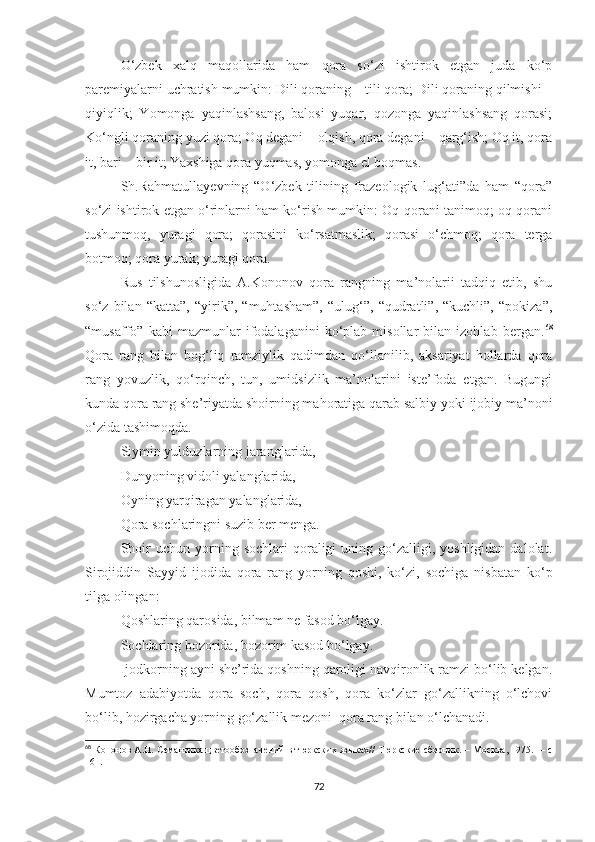 O‘zbek   xalq   maqollarida   ham   qora   so‘zi   ishtirok   etgan   juda   ko‘p
paremiyalarni uchratish mumkin: Dili qoraning – tili qora; Dili qoraning qilmishi –
qiyiqlik;   Yomonga   yaqinlashsang,   balosi   yuqar,   qozonga   yaqinlashsang   qorasi;
Ko‘ngli qoraning yuzi qora; Oq degani – olqish, qora degani – qarg‘ish; Oq it, qora
it, bari – bir it; Yaxshiga qora yuqmas, yomonga el boqmas.
Sh.Rahmatullayevning   “O‘zbek   tilining   frazeologik   lug‘ati”da   ham   “qora”
so‘zi ishtirok etgan o‘rinlarni ham ko‘rish mumkin: Oq-qorani tanimoq; oq-qorani
tushunmoq,   yuragi   qora;   qorasini   ko‘rsatmaslik;   qorasi   o‘chmoq;   qora   terga
botmoq; qora yurak; yuragi qora.        
Rus   tilshunosligida   A.Kononov   qora   rangning   ma’nolarii   tadqiq   etib,   shu
so‘z   bilan   “katta”,   “yirik”,   “muhtasham”,   “ulug‘”,   “qudratli”,   “kuchli”,   “pokiza”,
“musaffo”   kabi   mazmunlar   ifodalaganini   ko‘plab   misollar   bilan   izohlab   bergan. 68
Qora   rang   bilan   bog‘liq   ramziylik   qadimdan   qo‘llanilib,   aksariyat   hollarda   qora
rang   yovuzlik,   qo‘rqinch,   tun,   umidsizlik   ma’nolarini   iste’foda   etgan.   Bugungi
kunda qora rang she’riyatda shoirning mahoratiga qarab salbiy yoki ijobiy ma’noni
o‘zida tashimoqda. 
Siymin yulduzlarning jaranglarida,
Dunyoning vidoli yalanglarida,
Oyning yarqiragan yalanglarida,
Qora sochlaringni suzib ber menga. 
Shoir  uchun  yorning  sochlari  qoraligi   uning  go‘zalligi,  yoshligidan  dalolat.
Sirojiddin   Sayyid   ijodida   qora   rang   yorning   qoshi,   ko‘zi,   sochiga   nisbatan   ko‘p
tilga olingan: 
Qoshlaring qarosida, bilmam ne fasod bo‘lgay.
Sochlaring bozorida, bozorim kasod bo‘lgay. 
Ijodkorning ayni she’rida qoshning qaroligi navqironlik ramzi bo‘lib kelgan.
Mumtoz   adabiyotda   qora   soch,   qora   qosh,   qora   ko‘zlar   go‘zallikning   o‘lchovi
bo‘lib, hozirgacha yorning go‘zallik mezoni  qora rang bilan o‘lchanadi.
68
  Кононов А.Н. Семантика цветообозначений в тюркских языках// Тюркские сборник.   –   Москва, 197 5 .     – c
161.
72 