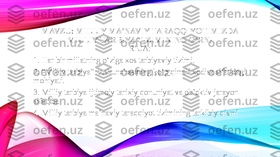 MAVZU:   MILLIY MA’NAVIY TARAQQIYOTIMIZDA 
MILLIY TARBIYA TIZIMINING O‘RNI
REJA:
1. Har bir millatning o‘ziga xos tarbiyaviy tizimi.
2. “Milliy tarbiya”  tushunchasining ko‘p qirrali xodisa sifatidagi 
mohiyati.
3. Milliy tarbiya ijtimoiy tarixiy qonuniyat va ob’ektiv jarayon 
sifatida.
4. Milliy tarbiya ma’naviy taraqqiyot tizimining tarkibiy qismi  