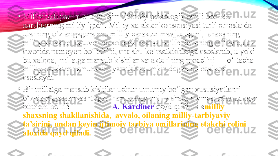 •
Milliy tarbiyanint o‘ta muhim ijtimoiy-psixologik omili bor. Bu — 
xarakterning milliyligidir. Milliy xarakter konsepsiyasi turli etnoslarda 
ularning o‘zlarigagina xos milliy xarakter mavjudligini,  shaxsning 
milliy xarakteri ustuvor psixologik hodisa bo‘lib, bu uning milliy xulq-
atvorida namoyon bo‘lishini, ana shu ko‘rsatkichlarga asoslanib, u yoki 
bu xalqqa, millatga mansub kishilar xarakterining modelini — o‘rtacha 
milliy xarakter namunasini yaratish mumkin degan xulosalarni 
asoslaydi.
•
Bir millatga mansub kishilar uchun umumiy bo‘lgan xususiyatlarni 
o‘zida mujassamlashtirgan namunaviy milliy shaxs siymosi mavjudligini 
birinchi bo‘lib                      A. Kardiner  qayd qildi. U « milliy 
shaxsning shakllanishida,  avvalo, oilaning milliy-tarbiyaviy 
ta’sirini, undan keyin ijtimoiy tarbiya omillarining etakchi rolini 
aloxida qayd qiladi.  