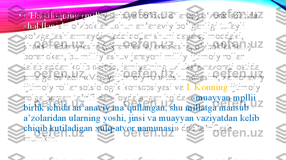 •
CHaqaloqning (milliy tarbiya ob’ekti o‘laroq) o‘zbek sifatida 
shakllanishi o‘zbeklar uchun an’anaviy bo‘lganligi tufayli 
ko‘zga tashlanmaydi. Tadqiqotlar shuni qayd qilmoqdaki, 
shaxs madaniylasha (ukrainlasha, arablasha, o‘zbeklasha...) 
borar ekan, bu milliylashuv jarayoni milliy-ijtimoiy rollar 
talablaridan kelib chiqib, jamiyatning uzluksiz nazorati ostida 
amalga oshadi. «Milliy-ijtimoiy rol» tushunchasini, zamonaviy 
ijtimoiy rollar sotsiologik konsepsiyasi va  I. Konning  ijtimoiy 
rolga bergan ta’rifi-dan foydalangan holda.  «muayyan mpllii 
birlik ichida an’anaviy ma’qullangan, shu millatga mansub 
a’zolaridan ularning yoshi, jinsi va muayyan vaziyatdan kelib 
chiqib kutiladigan xulq-atvor namunasi » deb ta’riflash 
mumkin. 