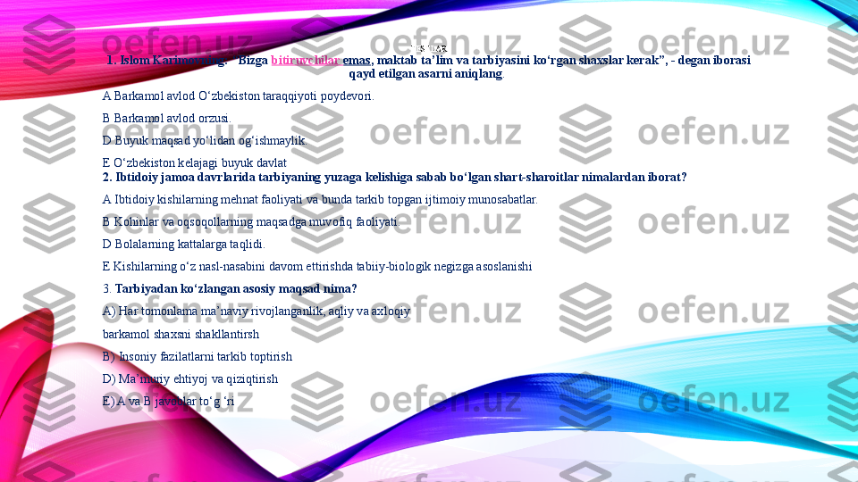 TESTLAR
1 . Islom Karimovning: “Bizga  bitiruvchilar   emas , maktab ta’lim va tarbiyasini ko‘rgan shaxslar kerak”, - degan iborasi 
qayd etilgan asarni aniqlang . 
A Barkamol avlod O‘zbekiston taraqqiyoti poydevori.
B Barkamol avlod orzusi. 
D Buyuk maqsad yo‘lidan og‘ishmaylik.
E O‘zbekiston kelajagi buyuk davlat 
2.  Ibtidoiy jamoa davrlarida tarbiyaning yuzaga kelishiga sabab bo‘lgan shart-sharoitlar nimalardan iborat?  
A Ibtidoiy kishilarning mehnat faoliyati va bunda tarkib topgan ijtimoiy munosabatlar.
B Kohinlar va oqsoqollarning maqsadga muvofiq faoliyati. 
D Bolalarning kattalarga taqlidi.
E Kishilarning o‘z nasl-nasabini davom ettirishda tabiiy-biologik negizga asoslanishi 
3.  Tarbiyadan ko‘zlangan asosiy maqsad nima?  
A) Har tomonlama ma’naviy rivojlanganlik, aqliy va axloqiy
barkamol shaxsni shakllantirsh 
B) Insoniy fazilatlarni tarkib toptirish
D) Ma’muriy ehtiyoj va qiziqtirish 
E) A va B javoblar to‘g ‘ri 