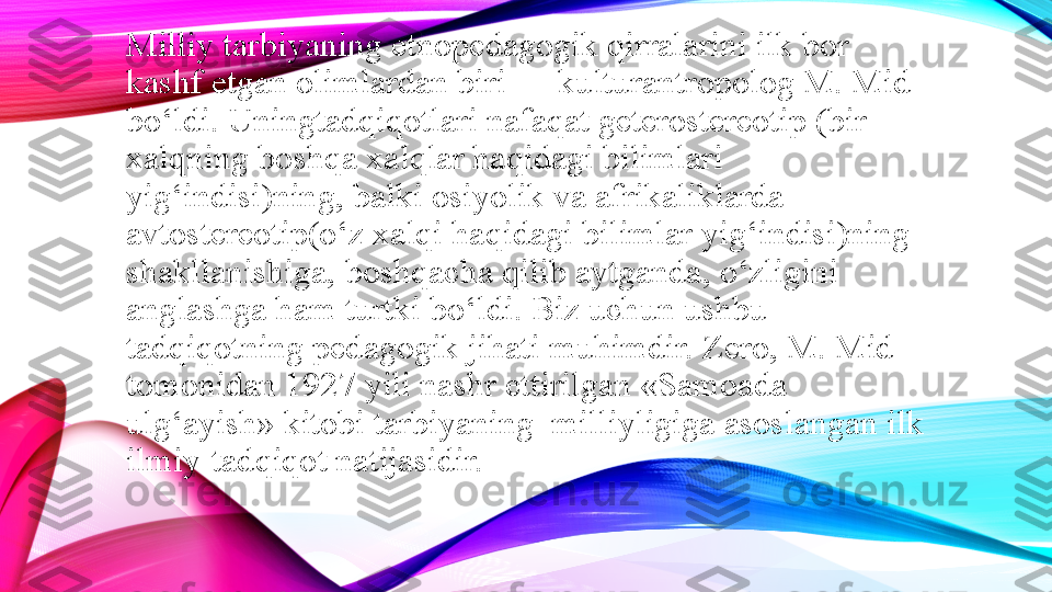 Milliy tarbiyaning etnopedagogik qirralarini ilk bor 
kashf etgan olimlardan biri — kulturantropolog M. Mid 
bo‘ldi. Uningtadqiqotlari nafaqat geterostereotip (bir 
xalqning boshqa xalqlar haqidagi bilimlari 
yig‘indisi)ning, balki osiyolik va afrikaliklarda 
avtostereotip(o‘z xalqi haqidagi bilimlar yig‘indisi)ning 
shakllanishiga, boshqacha qilib aytganda, o‘zligini 
anglashga ham turtki bo‘ldi. Biz uchun ushbu 
tadqiqotning pedagogik jihati muhimdir. Zero, M. Mid 
tomonidan 1927 yili nashr ettirilgan «Samoada 
ulg‘ayish» kitobi tarbiyaning  milliyligiga asoslangan ilk 
ilmiy-tadqiqot natijasidir. 