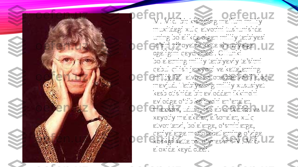 M. Mid  bir kishining ma’lum milliy 
muxitdagi xulq-atvorini tushunishda 
uning bolalikda olgan milliy tarbiyasi 
ta’siri nihoyatda katta ahamiyatga 
egaligini qayd qiladi. CHunki 
bolalarning milliy tarbiyaviy ta’sirni 
qabul qilish jarayoni va kattalarning 
milliy fe’l-atvorlari orasida izchil aloqa 
mavjud. Tarbiyaning milliy xususiyat 
kasb etishida bir avloddan ikkinchi 
avlodga o‘tib keluvchi an’analar, 
marosim, udum, ishlab chikarish va 
xayotiy malakalar, afsonalar, xulq-
atvor tarzi, bolalarga, o‘smirlarga, 
qariyalarga munosabatlarning o‘ziga 
xosligi katta rol o‘ynashini M. Mid 
aloxida kayd etadi. 