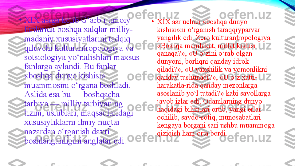 •
XIX asrga kelib G‘arb ijtimoiy 
fanlarida boshqa xalqlar milliy-
madaniy xususiyatlarini tadqiq 
qiluvchi kulturantropologiya va 
sotsiologiya yo‘nalishlari maxsus 
fanlarga aylandi. Bu fanlar 
«boshqa dunyo kishisi» 
muammosini o‘rgana boshladi. 
Aslida esa bu — boshqacha 
tarbiya — milliy tarbiyaning 
tizim, uslublari, maqsadlaridagi 
xususiyliklarni ilmiy nuqtai 
nazardan o‘rganish davri 
boshlanganligini anglatar edi. •
XIX asr uchun «boshqa dunyo 
kishisi»ni o‘rganish taraqqiyparvar 
yangilik edi. Zero kulturantropologiya 
«Boshqa mamlakat, millat kishisi 
qanaqa?», «U o‘zini o‘rab olgan 
dunyoni, borliqni qanday idrok 
qiladi?», «U yaxshilik va yomonlikni 
qanday tushunadi?», «U o‘z xatti-
harakatla-rida qanday mezonlarga 
asoslanib yo‘l tutadi?» kabi savollarga 
javob izlar edi. Odamlarning dunyo 
haqidagi bilimlari ortib, yangi erlar 
ochilib, savdo-sotiq, munosabatlari 
kengaya borgani sari ushbu muammoga 
qiziqish ham orta bordi.  