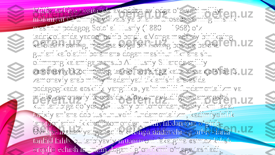 Milliy tarbiya vositasida avloddan-avlodga o‘tuvchi milliy 
malaniyat va uning sivilizatsiya bilan munosabatlarning misrlik 
mashhur pedagog Sote’ al-Husriy (1880— 1968) o‘z 
tadqiqotlarida yaqqol ochib berdi. «Menga madaniy birlikning 
kafolatini bering, men esa sizga bir-likning boshqa barcha 
gurlari kafolatini beraman» degan mashhur fikr ana shu 
olimnpng kalamiga mansub Al-Husriy SHarqda milliy-
zamonaviylik oqimining tashkil topishiga katta xissa qo‘shdi. U 
zamonaviy arab milliy madaniyati tiklanishi arafasida 
pedagogikada «eskilik-yangilik», ya’ni millii fundamentalizm va 
milliy zamonaviylik orasida tafovut mavjudligi muammosini 
kun tartibiga qo‘ydi. Al-Husriy bir tomondan, milliylikni faqat 
tarixiy an’ana deb tushunuvchi fundamentalizm, kadimiychilik 
tarafdorlarini, ikkinchi tomondan, milliylikdan yuz o‘girib 
Ovrupo madaniyatiga taqlid kilishga undovchi «g‘arbiy»larni 
tankid kilib, bu tarbiyaviy muammoni fakatgina «sintez kilish 
orqali» echish mumkin degan ilg‘or fikrni o‘rtaga tashladi. 