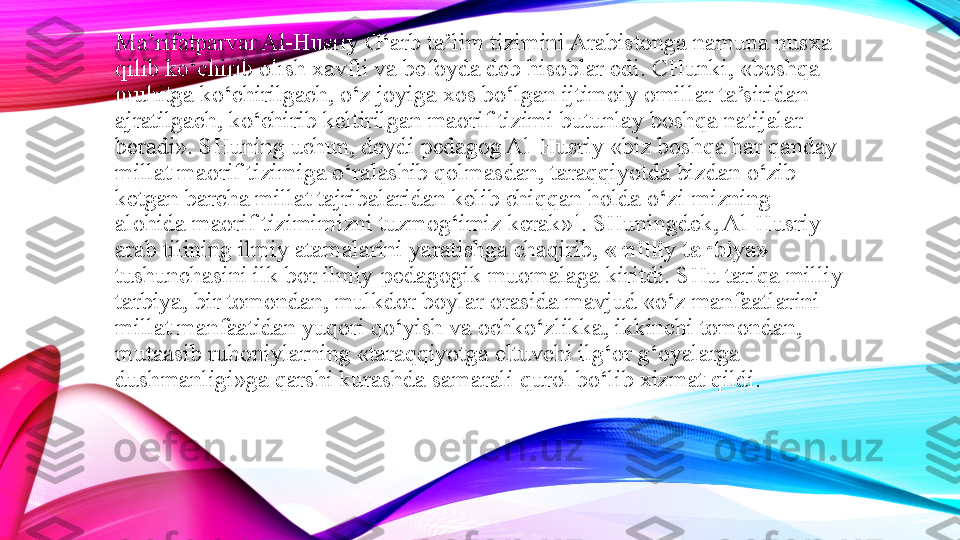 Ma’rifatparvar Al-Husriy G‘arb ta’lim tizimini Arabistonga namuna nusxa 
qilib ko‘chirib olish xavfli va befoyda deb hisoblar edi. CHunki, «boshqa 
muhitga ko‘chirilgach, o‘z joyiga xos bo‘lgan ijtimoiy omillar ta’siridan 
ajratilgach, ko‘chirib keltirilgan maorif tizimi butunlay boshqa natijalar 
beradi». SHuning uchun, deydi pedagog Al-Husriy «biz boshqa har qanday 
millat maorif tizimiga o‘ralashib qolmasdan, taraqqiyotda bizdan o‘zib 
ketgan barcha millat tajribalaridan kelib chiqqan holda o‘zi-mizning 
alohida maorif tizimimizni tuzmog‘imiz kerak» 1
. SHuningdek, Al-Husriy 
arab tilining ilmiy atamalarini yaratishga chaqirib,  «milliy tarbiya» 
tushunchasini ilk bor ilmiy-pedagogik muomalaga kiritdi. SHu tariqa milliy 
tarbiya, bir tomondan, mulkdor boylar orasida mavjud «o‘z manfaatlarini 
millat manfaatidan yuqori qo‘yish va ochko‘zlikka, ikkinchi tomondan, 
mutaasib ruhoniylarning «taraqqiyotga eltuvchi ilg‘or g‘oyalarga 
dushmanligi»ga qarshi kurashda samarali qurol bo‘lib xizmat qildi. 