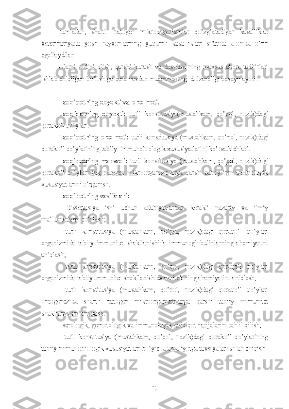 Jumladan,   shartli   patogen   mikroorganizmlar   qo’zg’atadigan   kasalliklar
veterinariyada   yosh   hayvonlarning   yuqumli   kasalliklari   sifatida   alohida   o’rin
egallaydilar. 
Ularni   oldini   olish,   qarshi   kurash   va   davolashning   maxsus   chora-tadbirlari
ishlab chiqilgan bo’lishiga qaramasdan muammoning  dolzarbligi pasaymayotir.
Tadqiqotning obyekti va predmeti.
Tadqiqotning   obyekti:   turli   konstitusiya(mustahkam,   qo’pol,   nozik)dagi
qorako’l qo’ylari.
Tadqiqotning predmeti:   turli konstitusiya (mustahkam, qo’pol, nozik)dagi
qorako’l qo’ylarining tabiiy  immunobiologik xususiyatlarini ko’rsatkichlari.
Tadqiqotning   maqsadi :   turli   konstitusiya   (mustahkam,   qo’pol,   nozik)dagi
qorako’l   qo’ylarining   patogen   mikroorganizmlarga   qarshi   tabiiy   immunobiologik
xususiyatlarini o’rganish. 
Tadqiqotning  vazifalari:
-   dissertasiya   ishi   uchun   adabiyotlardan   kerakli   nazariy   va   ilmiy
ma’lumotlarni to’plash;
         -   turli   konstitusiya   (mustahkam,   qo’pol,   nozik)dagi   qoraqo’l   qo’ylari
organizmida   tabiiy   immunitet   shakllanishida   immunoglobulinlarning   ahamiyatini
aniqlash;
         -   turli   konstitusiya   (mustahkam,   qo’pol,   nozik)dagi   qoraqo’l   qo’ylari
organizmida tabiiy immunitet shakllanishida antitelaning ahamiyatini aniqlash;
         -   turli   konstitusiya   (mustahkam,   qo’pol,   nozik)dagi   qoraqo’l   qo’ylari
ontogenezida   shartli   patogen   mikroorganizmlarga   qarshi   tabiiy   immunitet
shakllanishini aniqlash.
- serologik, gemotologik va immunologik tadqiqot natijalarini tahlil qilish;
-   turli   konstitusiya   (mustahkam,   qo’pol,   nozik)dagi   qorako’l   qo’ylarining
tabiiy immunobiologik xususiyatlari bo’yicha amaliyotga tavsiyalar ishlab chiqish.
10 