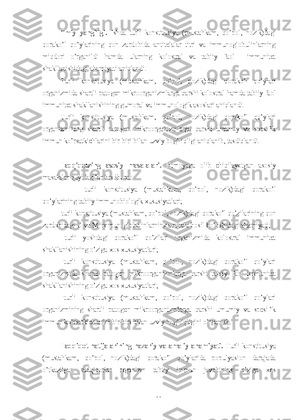 Ilmiy   yangiligi.   Ishda   turli   konstitusiya   (mustahkam,   qo’pol,   nozik)dagi
qorako’l   qo’ylarining   qon   zardobida   antitelalar   titri   va   immunoglobulinlarning
miqdori   o’rganildi   hamda   ularning   kolostral   va   tabiiy   faol     immunitet
shakllanishidagi ahamiyati aniqlandi. 
Turli   konstitusiya   (mustahkam,   qo’pol,   nozik)dagi   qorako’l   qo’ylari
organizmida shartli patogen mikroorganizmlarga qarshi kolostral hamda tabiiy faol
immunitet shakllanishining gumoral va immunologik asoslari aniqlandi. 
Turli   konstitusiya   (mustahkam,   qo’pol,   nozik)dagi   qorako’l   qo’ylari
organizmining   shartli   patogen   mikroorganizmlarga   qarshi   umumiy   va   spesifik
immun ko’rsatkichlarini bir-biri bilan uzviy bog’liqligi aniqlanib, tasdiqlandi.
Tadqiqotning   asosiy   masalalari.   Himoyaga   olib   chiqilayotgan   asosiy
masalalar quyidagilardan iborat:
- turli   konstitusiya   (mustahkam,   qo’pol,   nozik)dagi   qorako’l
qo’ylarining tabiiy immunobiologik xususiyatlari;
        -  turli konstitusiya (mustahkam, qo’pol, nozik)dagi  qorako’l qo’zilarining qon
zardobidagi G va M immunoglobulinlarning antitela hosil bo’lishidagi ahamiyati;
-   turli   yoshdagi   qorako’l   qo’zilari   organizmida   kolostral   immunitet
shakllanishining o’ziga xos xususiyatlari;
-   turli   konstitusiya   (mustahkam,   qo’pol,   nozik)dagi   qorako’l   qo’ylari
organizmida   shartli   patogen   mikroorganizmlarga   qarshi   tabiiy   faol   immunitet
shakllanishining o’ziga xos xususiyatlari;
-   turli   konstitusiya   (mustahkam,   qo’pol,   nozik)dagi   qorako’l   qo’ylari
organizmining   shartli   patogen   mikroorganizmlarga   qarshi   umumiy   va   spesifik
immun ko’rsatkichlarini bir-biri bilan uzviy bog’liqligini o’rganish.
Tadqiqot   natijalarining   nazariy  va   amaliy   ahamiyati.   T urli   konstitusiya
(mustahkam,   qo’pol,   nozik)dagi   q orako’l   qo’ylarida   populyasion   darajada
o’tkazilgan   tadqiqotlar   organizm   tabiiy   immun   javobining   o’ziga   xos
11 