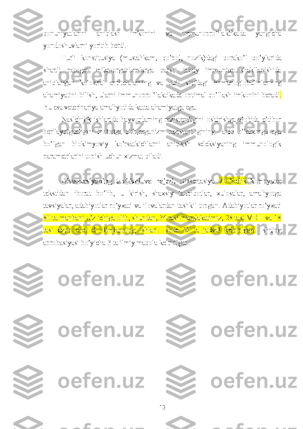 qonuniyatlarini   aniqlash   imkonini   va   immunoprofilaktikada   yangicha
yondoshuvlarni yoritib berdi.
T urli   konstitusiya   (mustahkam,   qo’pol,   nozik)dagi   qorako’l   qo’ylarida
shartli   patogen   mikroorganizmlarga   qarshi   tabiiy   immunitet   shakllanishida
aniqlangan   kolostral   antitelalarning   va   turli   sinfdagi   immunoglobulinlarning
ahamiyatini bilish, ularni immunoprofilaktikada optimal qo’llash imkonini beradi .
Bu esa veterinariya amaliyotida katta ahamiyatga ega.
Naslchilik   ishlarida   hayvonlarning   rezistentligini   oshirishga   alohida   e’tibor
berilayotganligini   inobatga   olib,organizm   rezistentligining     aniq   o’lchamga   ega
bo’lgan   biokimyoviy   ko’rsatkichlarni   aniqlash   seleksiyaning   immunologik
parametrlarini topish uchun xizmat qiladi.
Dissertasiyaning   tuzilishi   va   hajmi.   Dissertasiya   90   betlik   kompyuter
tekstidan   iborat   bo’lib,   u   kirish,   shaxsiy   tadqiqotlar,   xulosalar,   amaliyotga
tavsiyalar, adabiyotlar ro’yxati va ilovalardan tashkil topgan. Adabiyotlar ro’yxati
80 ta manbani o’z ichiga olib, shundan, 34 tasi mamlakatimiz, 28 tasi MDH va 18
tasi   uzoq   chet   el   olimlarining   ishlari.   Ishda   10   ta   jadval   keltirilgan.   Ishning
aprobasiyasi bo’yicha 3 ta ilmiy maqola keltirilgan.
12 