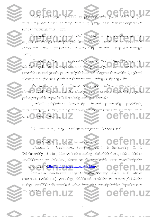 Nozik   konstitusiyali   qorako’l   qo’ylarining   terisi   yuqori   sifatli   va   jun
mahsuloti yaxshi bo’ladi. Shuning uchun bu qo’ylarga oid alohida seleksiya ishlari
yuritish maqsadga muvofiqdir.
Yuqorida   bayon   etilgan   qorako’l   qo’ylari   jun   konstitusiya   tiplarining
xo’jalik   va   biologik   ahamiyati   juda   katta.   Shuning   uchun   har   bir   qorako’lchi
seleksioner   qorako’l   qo’ylarining   jun   konstitusiya   tiplarini   juda   yaxshi   bilmog’i
lozim.
  Qorako’l   qo’ylarining   konstitusiya   tiplarini   hyech   o’zgarmaydigan   belgi
deb   bo’lmaydi.   Belgilar   hayvonlarning   nasliy   xususiyati   deb   hisoblansa   ham,
parvarish ishlarini yaxshi yo’lga qo’yish bilan uni o’zgartirish mumkin. Qo’ylarni
o’z vaqtida boqish va sug’orib turish barcha omillarning asosiy negizidir. 
Mehnat   Qahramoni   A.   I.   Trapeznikov   qorako’l   qo’ylarining   tiplari   doimo
o’zgarib   turishini   yozadi.   Jun   konstitusiya   tiplari,   asosan,   qo’ylarning   voyaga
yetish jarayonida paydo bo’ladigan belgilarning to’plamidir. 
Qorako’l   qo’ylarining   konstitusiya   tiplarini   yildan-yilga   yaxshilash,
mahsuldorligini oshirish, nobudgarchilikka barham berish va serpusht qilish uchun
keng imkoniyatlar mavjud.
1.2. Immunitet, uning turlari va namoyon bo’lish shakllari
Immunologiya  – immunitet haqidagi ta’limot.
L.Paster.,   I.   I.   Mechnikov.,   Bering   va   Ru,   L.   S.   Senkovskiy.,   G.   N.
Gabrichevskiy.,   Borde.,   Erlix   va   boshqalarning   tekshirishlari   natijasida   infeksion
kasalliklarning   profilaktikasi,   davosi   va   diagnostikasida   katta   muvaffaqiyatlar
qo’lga kiritilgan [ http://bibliotekar.ru/med-4/7.htm ].
Immunitet   hodisalarini   o’rganish   kasalliklarning   oldini   olish   uchun
preparatlar   (vaksinalar)   yaratishga,   shifobaxsh   zardoblar   va   gamma-globulinlar
olishga,   kasalliklar   diagnostikasi   uchun   immunitet   reaksiyalaridan   foydalanishga
imkon berdi.
17 