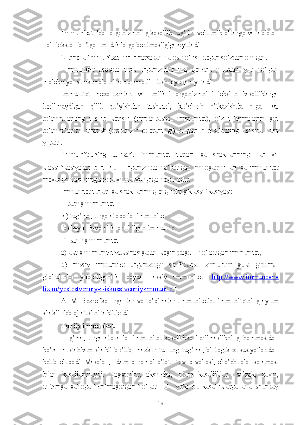 Immunitet  deb -organizmning kasallik tug’diruvchi mikroblarga va tabiatan
noinfeksion bo’lgan moddalarga berilmasligiga aytiladi.
Lotincha  immunitas -biror narsadan halos bo’lish degan so’zdan olingan.
  Immunitet   asosida   tirik   organizmlarning   genetik   jihatdan   yot   bo’lgan
molekulyar strukturalarni tanib, ajratib olish layoqati yotadi.
Immunitet   mexanizmlari   va   omillari   organizmni   infeksion   kasalliklarga
berilmaydigan   qilib   qo’yishdan   tashqari,   ko’chirib   o’tkazishda   organ   va
to’qimalarning   tushib   ketishi   (implantasion   immunitet),   o’z   to’qimalarini   yot
to’qimalardan   ajratish   (organizm   tolerantligi)   singari   hodisalarning   asosida   ham
yotadi.
Immunitetning   turlari.   Immuni te t   turlari   va   shakllarining   h ar   xil
klass i f i kasiyalari   bor.   Bu   -   organizmda   bo’la d igan   himoyaomillari   va   immunitet
mexanizmlari - ning ancha xilma - xilligiga bog’liqdir.
Immunitet turlari va shakllarining eng oddiy klassifikasiyasi:
 I-tabiiy immunitet:
 a) tug’ma, turga-aloqador immunitet:
 b) hayot davomida orttirilgan immunitet.
II- sun’iy immunitet:
a) aktiv immunitet vaksinasiyadan keyin paydo  bo’ladigan immunitet;
b)   passiv   immunitet   organizmga   shifobahsh   zardoblar   yoki   gamma-
globulinlar   yuborilganida   paydo   passiv   immunitet   [ http://www.immunoana
liz.ru/yestestvenniy-i-iskusstvenniy-immunitet ].
A.   M.   Bezredka   organlar   va   to’qimalar   immunitetin i   immunitetning   ayrim
shakli deb ajratishni taklif etdi .
Tabiiy immunitet.
Tug’ma,   turga   aloqador   immunitet   kasallikka   berilmaslikning   hammasidan
ko’ra mustahkam  shakli  bo’lib, mazkur  turning tug’ma, biologik xususiyatlaridan
kelib   chiqadi.   Masalan,   odam   qoramol   o’lati,   tovuq   vabosi,   cho’chqalar   saramasi
bilan   kasallanmaydi.   Hayvonlar,   a k sincha,   odam   kasalliklari:   so’zak,   zaxm,
difteriya   vaboga   berilmaydigan   bo’ladi .   U     yoki   bu   kasalliklarga   ana   shunday
18 