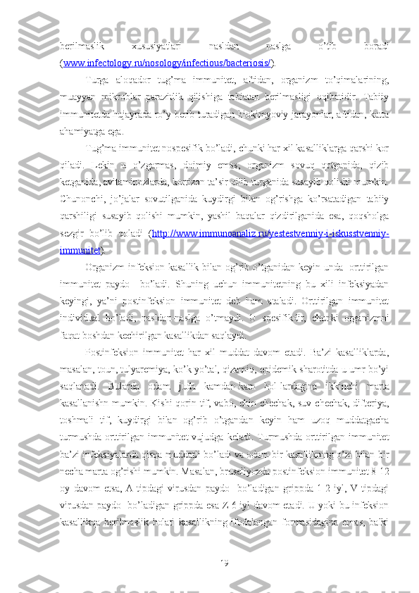 berilmaslik   xususiyatlari   nasldan   naslga   o’tib   boradi
( www.infectology.ru/nosology/infectious/bacteriosis/ ).
Turga   aloqador   tug’ma   immunitet,   aftidan,   organizm   to’qimalarining,
muayyan   mikroblar   parazitlik   qilishiga   tabiatan   berilmasligi   oqibatidir.   Tabiiy
immunitetda hujayrada ro’y berib turadigan biokimyoviy jarayonlar, aftidan, katta
ahamiyatga ega.
Tug’ma immunitet nospesifik bo’ladi, chunki har xil kasalliklarga qarshi kor
qiladi.   Lekin   u   o’zgarmas,   doimiy   emas,   organizm   sovuq   qotganida,   qizib
ketganida, avitaminozlarda, kortizon ta’sir qilib turganida susayib qolishi mumkin.
Chunonchi,   jo’jalar   sovutilganida   kuydirgi   bilan   og’rishga   ko’rsatadigan   tabiiy
qarshiligi   susayib   qolishi   mumkin,   yashil   baqalar   qizdirilganida   esa,   qoqsholga
sezgir   bo’lib   qoladi   ( http://www.immunoanaliz.ru/yestestvenniy-i-iskusstvenniy-
immunitet ).
Organizm  infeksion kasallik bilan og’rib o’tganidan keyin unda   orttirilgan
immunitet   paydo     bo’ladi.   Shuning   uchun   immunitetning   bu   xili   infeksiyadan
keyingi,   ya’ni   postinfeksion   immunitet   deb   ham   ataladi.   Orttirilgan   immunitet
individual   bo’ladi,   nasldan-naslga   o’tmaydi.   U   spesifikdir,   chunki   organizmni
faqat boshdan kechirilgan kasallikdan saqlaydi. 
Postinfeksion   immunitet   har   xil   muddat   davom   etadi.   Ba’zi   kasalliklarda,
masalan, toun, tulyaremiya, ko’k yo’tal, qizamiq, epidemik sharotitda u umr bo’yi
saqlanadi.   Bularda   odam   juda   kamdan-kam   hol-lardagina   i k kinchi   marta
kasallanishn  mumkin. Kishi  qorin tif, vabo, chin chechak, suv chechak, difteriya,
to sh mali   tif,   ku y dirgi   bilan   og’rib   o’tgandan   keyin   ham   uzoq   muddatgacha
turmushda  orttirilgan  immunitet   vujudga  keladi . Turmushda  orttirilgan  immunitet
ba’zi infeksiyalarda qisqa muddatli bo’ladi va odam bir kasallikning o’zi bilan bir
necha marta og’rishi mumkin. Masalan, brusellyozda postinfeksion immunitet 8-12
oy   davom   etsa,   A   tipdagi   virusdan   paydo     bo’ladigan   grippda   1-2   iyl,   V   tipdagi
virusdan paydo   bo’ladigan grippda esa Z-6 iyl davom etadi. U yoki bu infeksion
kasallikqa   berilmaslik   holati   kasallikning   ifodalangan   formasidagina   emas,   balki
19 