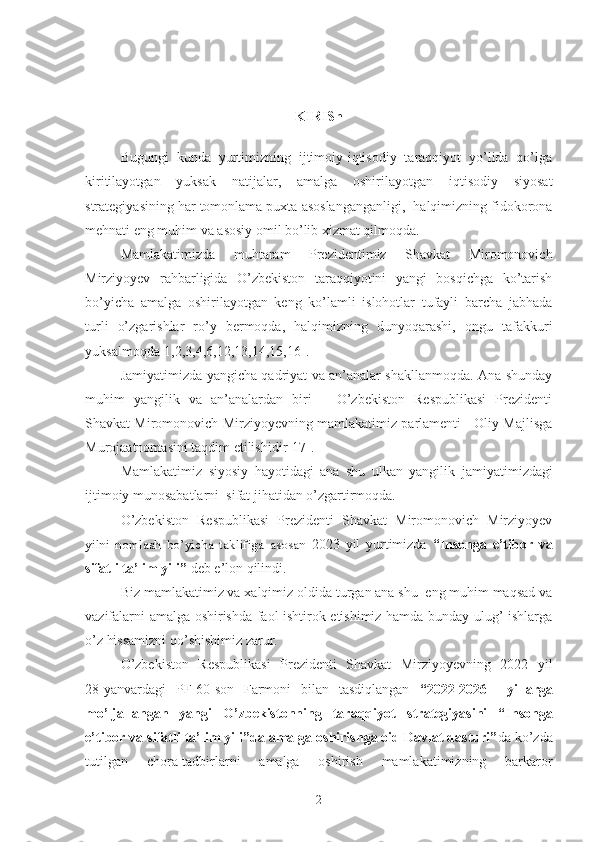 KIRISh
Bugungi   kunda   yurtimizning   ijtimoiy-iqtisodiy   taraqqiyot   yo’lida   qo’lga
kiritilayotgan   yuksak   natijalar,   amalga   oshirilayotgan   iqtisodiy   siyosat
strategiyasining har tomonlama puxta asoslanganganligi,  halqimizning fidokorona
mehnati eng muhim va asosiy omil bo’lib xizmat qilmoqda.
Mamlakatimizda   muhtaram   Prezidentimiz   Shavkat   Miromonovich
Mirziyoyev   rahbarligida   O’zbekiston   taraqqiyotini   yangi   bosqichga   ko’tarish
bo’yicha   amalga   oshirilayotgan   keng   ko’lamli   islohotlar   tufayli   barcha   jabhada
turli   o’zgarishlar   ro’y   bermoqda,   halqimizning   dunyoqarashi,   ongu   tafakkuri
yuksalmoqda[1,2,3,4,6,12,13,14,15,16].
Jamiyatimizda yangicha qadriyat va an’analar shakllanmoqda. Ana shunday
muhim   yangilik   va   an’analardan   biri   –   O’zbekiston   Respublikasi   Prezidenti
Shavkat Miromonovich Mirziyoyevning mamlakatimiz parlamenti - Oliy Majlisga
Murojaatnomasini taqdim etilishidir[17].
Mamlakatimiz   siyosiy   hayotidagi   ana   shu   ulkan   yangilik   jamiyatimizdagi
ijtimoiy munosabatlarni  sifat jihatidan o’zgartirmoqda. 
O’zbekiston   Respublikasi   Prezidenti   Shavkat   Miromonovich   Mirziyoyev
yilni   nomlash   bo’yicha   taklifiga   asosan   2023   yil   yurtimizda   “ Insonga   e’tibor   va
sifatli ta’lim yili ”  deb e’lon qilindi.
Biz mamlakatimiz va xalqimiz oldida turgan ana shu  eng muhim maqsad va
vazifalarni amalga oshirishda faol ishtirok etishimiz hamda bunday ulug’ ishlarga
o’z hissamizni qo’shishimiz zarur.
O’zbekiston   Respublikasi   Prezidenti   Shavkat   Mirziyoyevning   2022   yil
28-yanvardagi   PF-60-son   Farmoni   bilan   tasdiqlangan   “ 2022-2026     yillarga
mo’ljallangan   yangi   O’zbekistonning   taraqqiyot   strategiyasini   “ Insonga
e’tibor va sifatli ta’lim yili ”da amalga oshirishga oid Davlat dasturi” da ko’zda
tutilgan   chora-tadbirlarni   amalga   oshirish   mamlakatimizning   barkaror
2 