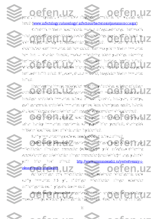 yengil,   bilinmaydigan,   simptomlarsiz   o’tayotgan   formalarida   ham   vujudga   kela
beradi ( www.infectology.ru/nosology/ infectious/bacteriosis/pneumococc.aspx ).
Ko’pchilik   infeksion   kasalliklarda   mazkur   qo’zgatuvchilariga     berilmaslik
holati organizmning mikroblardan tozalanishi  bilan birga paydo   bo’lib boradi va
kishi sogayganidan keyin qo’zgatuvchidan xalos bo’ladi.  Immunitetning mana shu
shakli ba’zan steril immu nitet deb ham ataladi. Sterilmas yoki infeksion immunitet
ham   bor.   U   shundan   iboratki,   mazkur   mikrobning   takror   yuqishiga   odamning
berilmasligi   uchun   organizmida   o’sha   qo’zgatuvchi   borligiga   bog’liq   bo’ladi.
M i krob organizmdan chiqib ketishi bilanoq odam o’sha infeksion kasallikka yana
beriluvchi bo’lib qoladi. Sil, zaxm, chuqur mikozlar, bezgakdainfeksion immunitet
bo’ladi.
Organizmning himoya reaksiyalari mikrobni yo’qotishga safarbar etiladigan
antibakterial   immunitet   va   mikroorganizmning   zaharli   mahsulotlari   zararsizlanib
boradigan   antitoksik   immunitet   tafovut   qil inadi .   Qoqshol,   botulyum,   difteriya,
gazli   gangrenada   antitoksik   immunitet   ayniqsa   katta   ahamiyatga   egadir,   bularda
shu kasalliklarning ekzotoksinlari turli organlar va sistemalarni shikastlantiradi.
Sun’iy   immunitet.Infeksion   kasallik   paydo     bo’lishiga   yo’l   qo’ymaslik
uchun   bunday   immunitet   organizmda   sun’iy   yo’l   bilan   yaratiladi,   shuningdek
infeksion kasallikka davo qilishda undan foydalaniladi.
Sun’iy immunitetning  aktiv  va  pa s siv  shakllari tafovut  q ilinadi.
A k tiv   sun’iy   immunitet   o rganizmg a   o’ldirilgan   yoki   za i flashti - rilgan
mikroblardan   olinadigan   preparatlar   (vak s inalar)ni   yoki   qo’z g’ atuv - chilarning
zararsizlantirilgan toksinlaridan oli n gan preparatlar (anatoksinlar)ni unga yuborish
yo’li   bilan   hosil   q ilinadi   [ http://www.immunoanaliz.ru/yestestvenniy-i-
iskusstvenniy-immunitet ].
Zaiflashtirilgan   tirik   mikroblardan   iborat   vaksinalar   ishlatilganida   aktiv
sun’iy   immunitet   3-5   yil,   o’ldirilgan   mikroblardan   olingan   vaksinalar
qo’llanilganida esa 1  yilgacha davom etadi.
Passiv   sun’iy   immunitet   organizmga   immun   antitelolar   deb   ataladigan
maxsus himoya vositalari yuborilganida hosil bo’ladi. Kasallik bilan og’rib o’tgan
20 