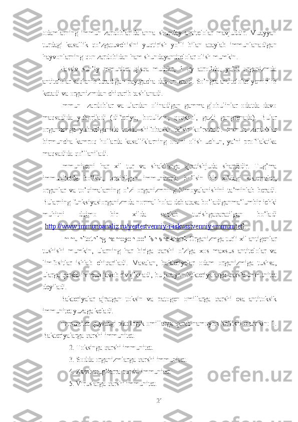 o damlarning   immun   zardoblarida   anna   shunday   antitelolar   mavjuddir.   Muayyan
turdagi   kasallik   qo’zgatuvch i sini   yuqtirish   yo’li   bilan   ataylab   immunlanadigan
hayvonlarning qon zardobidan ham shundayantitelolar olish mumkin . 
Passiv   sun’iy   mmunitet   qisqa   muddat,   1   oy   atrofida,   ya’ni   organizmda
antitelolar saqlanib turadigan paytgacha davom etadi. So’ngra antitelolar yemirilib
ketadi va organizmdan chiqarib tashlanadi. 
Immun     zardoblar   va   ulardan   olinadigan   gamma-globulinlar   odatda   davo
maqsadida   yuboriladi   (difteriya,   botulizm,   qoqshol,   gazli   gangrenada).   Bular
organizmga   yuborilganida   tezda   shifobaxsh   ta’sir   ko’rsatadi.   Immun   zardoblar
birmuncha   kamroq   hollarda   kasalliklarning   oldini   olish   uchun,   ya’ni   profilaktika
maqsadida qo’llaniladi.
Immunitetni   har   xil   tur   va   shakllarga   ajratishj u da   shartlidir.   Tug’ma
im m unitetda   bo’lsin,   orttirilgan   immunitetda   bo’lsin   bir   xildagi   sistemalar,
organlar   va   to’qimalarning   o’zi   organi z mning   himoyalanishini   ta’minlab   beradi.
Bularning funksiyasiorganizmda normal holat deb atasa bo’ladiganma’lumbir ichki
muhitni   doimo   bir   xilda   saqlab   turishgaqaratilgan   bo’ladi
[ http://www.immunoanaliz.ru/yestestvenniy-i-iskusstvenniy-immunitet ]. 
Immunitetning namoyon bo’lish shakllari.  Organizmga turli xil antigenlar
tushishi   mumkin,   ularning   har   biriga   qarshi   o’ziga   xos   maxsus   antitelolar   va
limfositlar   ishlab   chiqariladi.   Masalan,   bakteriyalar   odam   organizmiga   tushsa,
ularga qarshi immun javob rivojlanadi, bu jarayon bakteriyalarga qarshi immunitet
deyiladi. 
Bakteriyalar   ajratgan   toksin   va   patogen   omillarga   qarshi   esa   antitoksik
immunitet yuzaga keladi.
Immunitet quyidagi patologik omillarga qarab namoyon bo’lishi mumkin: 1.
Bakteriyalarga qarshi immunitet.
     2. Toksinga qarshi immunitet.
     3. Sodda organizmlarga qarshi immunitet.
     4. Zamburug’larra qarshi immunitet.
     5. Viruslarga qarshi immunitet.
21 