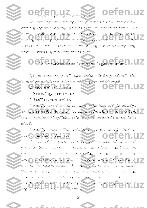      6. O’sma hujayralariga qarshi immunitet.
Umuman   organizmda   patologik   omilga   qarab   viruslarga,   protozoalarga,
zamburug’larga   va   boshqalarga   qarshi   rivojlanadigan   immunitet   turlari   tafovut
qilinadi.   Lekin   shuni   yodda   tutish   kerakki,   kasallik   qo’zg’atuvchi
mikroorganizmlar organizmda birinchi bo’lib nomaxsus  rezistentlik omillari bilan
ta’sirlashadi.   Ularning   ta’sirlari   limfa   tizimi   va   qonga   tushganidan   so’ng,   ularga
qarshi hujayraviy va gumoral immunitet rivojlanadi.
1.3.  Immunitetning spesifik va nospesifik gumoral omillari.
Qon   va   organizmning   turli   suyuqliqlarida   mikroblarga   halokatli   ta’sir
ko’rsatadigan moddalar bor. Bular gumoral himoya omillari deb ataladi.
Gumoral omillar 2 xil bo’ladi:
1. Nospesifik gumoral omillar.
2. Spesifik gumoral omillar.
Nospesifik   gumoral   omillar   turli-tuman   mikroblarga   ta’sir   ko’rsa-tadiyu,
lekin ta’siri spesifik antitelolar ta’siriga qaraganda akcha kam bo’ladi. Spesifik va
nospesifik omillarning birgalikda ta’sir ko’rsatishi hammadan ko’ra samarali bo’lib
chiqadi.
Nospesifik   himoya   omillari   jumlasiga   komplement,   properdin,   leykinlar,
plakinlar, r-lizinlar, interferon kiradi.
Komplement   (lotincha   complemenum   -   to’ldirish   degan   so’zdan   olingan)
yoki aleksin (yunoncha alexo - himoya qilaman degan so’zdan olingan) orqa miya
suyuqlari   bilan   ko’z   oldingi   kamerasi   suyuqligini   aytmaganda,   organizmdagi
deyarli   barcha   suyuqliqlarda   topilgan.   U     ba’zi   bakteriyalarni   lizisga   uchratish,
eritib yuborish xususiyatiga egadir. Shuning uchun ba’zan  α -lizin deb ham ataladi.
Magniy   va   kalsiy   ionlari   ishtirokida,   shuningdek   antitelolar   bilan   birga
qo’shilganida   komplement   ta’siri   ayniqsa   aktiv   namoyon   bo’ladi.   Komplement
spesifik   antitelolar   ishtirokida   bakteriyalarni,   masalan,   vibrion,   salmonellalar,
shigellalarni eritib yubora oladi (b akterioliz).
22 