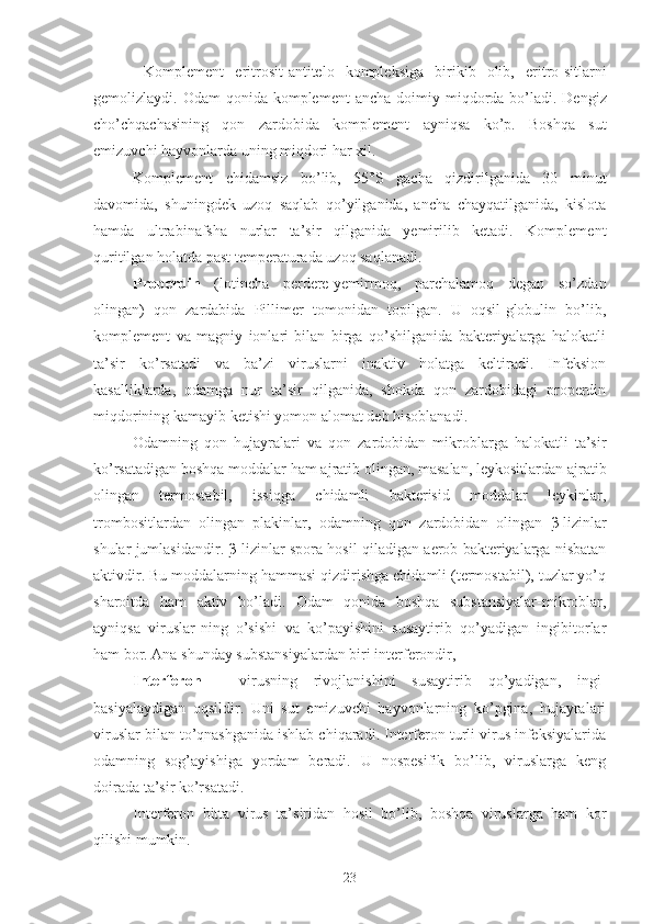   Komplement   eritrosit -an t i telo   kompleksiga   birik i b   olib,   eritro - sitlarni
gemolizlaydi . Odam  qonida komplement  ancha  doimiy   miqdorda   bo’ladi. Dengiz
cho’chqachasining   qon   zardobida   k omplement   ayn i qsa   ko’p.   Boshqa   sut
emizuvchi hayvonlarda uning miqdori har xil.
Komplement   chidamsiz   bo’lib,   55°S   gacha   qizdirilganida   30   minut
davomida,   shuningdek   uzoq   saqlab   qo’yilganida,   ancha   chayqatilganida,   kislota
hamda   ultrabinafsha   nurlar   ta’sir   qilganida   yemirilib   ketadi.   Komplement
quritilgan holatda past temperaturada uzoq saqlanadi.
Properdin   (lotincha   perdere-yemirmoq,   parchalamoq   degan   so’zdan
olingan)   qon   zardabida   Pillimer   tomonidan   topilgan.   U   oqsil-globulin   bo’lib,
komplement   va   magniy   ionlari   bilan   birga   qo’shilganida   bakteriyalarga   halokatli
ta’sir   ko’rsatadi   va   ba’zi   viruslarni   inaktiv   holatga   keltiradi.   Infeksion
kasalliklarda,   odamga   nur   ta’sir   qilganida,   shokda   qon   zardobidagi   properdin
miqdorining kamayib ketishi yomon alomat deb hisoblanadi.
Odamning   qon   hujayralari   va   qon   zardobidan   mikroblarga   halokatli   ta’sir
ko’rsatadigan boshqa moddalar ham ajratib olingan, masalan, leykositlardan ajratib
olingan   termostabil,   issiqga   chidamli   bakterisid   moddalar   leykinlar,
trombositlardan   olingan   plakinlar,   odamning   qon   zardobidan   olingan   β -lizinlar
shular jumlasidandir.   β -lizinlar spora hosil qiladigan aerob bakteriyalarga nisbatan
aktivdir. Bu moddalarning hammasi qizdirishga chidamli (termostabil), tuzlar yo’q
sharoitda   ham   aktiv   bo’ladi.   Odam   qonida   boshqa   substansiyalar-mikroblar,
ayniqsa   viruslar-ning   o’sishi   va   ko’payishini   susaytirib   qo’yadigan   ingibitorlar
ham bor. Ana shunday substansiyalardan biri interferondir,
Interferon   -   virusning   rivojlanishini   susaytirib   qo’yadigan,   ingi-
basiyalaydigan   oqsildir.   Uni   sut   emizuvchi   hayvonlarning   ko’pgina,   hujayralari
viruslar bilan to’qnashganida ishlab chiqaradi. Interferon turli virus infeksiyalarida
odamning   sog’ayishiga   yordam   beradi.   U   nospesifik   bo’lib,   viruslarga   keng
doirada ta’sir ko’rsatadi.
Interferon   bitta   virus   ta’siridan   hosil   bo’lib,   boshqa   viruslarga   ham   kor
qilishi mumkin. 
23 