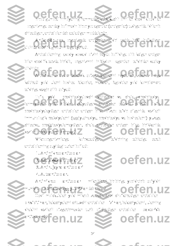 Biroq gumoral himoyaning hammadan ko’ra kuchli omillari spesifik oqsillar
- organizmga qanday bo’lmasin biror yot agentlar (antigenlar) tushganida ishlanib
chiqadigan, antitelolar deb ataladigan moddalardir.
Antitelolar   deb ,   organizmda   antigenlar   ta’siri   ostida   hosil   bo’ladigan
alohida spesifik globulnnlarga aytiladi.
Antitelolarning     asosiy   xossasi   o’zini   paydo   bo’lishga   olib   kelgan   antigen
bilan   spesifik   tarzda   birikib,     organizmni     infeksion       agentlar       ta’siridan   saqlay
olishidir.
Antitelolar   infeksion   kasallik   qo’zgatuvchilarini   neytrallab,   zararsiz   holga
keltiradi   yoki   ularni   boshqa   faktorlar,   masalan,   fagositlar   yoki   komplement
ta’siriga sezgir qilib qo’yadi.
To’la   yoki     presipitasiyalovchi   antitelolar   va   chala,   presipitasiya-
lanmaydigan   yoki   bloklab   qo’yadigan   antitelolar   tafovut   qilinadi.   To’la
presipitasiyalaydigan   antitelolar   antigen   bilan   o’zaro   ta’sir   qilganida   sezilarli
immunologik   reaksiyalarni   (agglyutinasiya,   presipitasiya   va   boshqalarni)   yuzaga
chiqarsa,   presipitasiyalamaydigan,   chala   antitelolar   antigen   bilan   birikkanida
sezilarli reaksiyalarni bermaydi.
Mikroorganizmlarga     ko’rsatadigan     ta’sirining   tabiatiga   qarab
antitelolarning quyidagi turlari bo’ladi:
1. Antimikrob antitelolar
2. Antitoksik antitelolar
3. Antihujayra  antitelolari
4. Autoantitelolar.
Antimikrob       antitelolar       mikroblarni   bir-biriga   yopishtirib   qo’yishi
mumkin — bunda ular  agglyutininlar  deb ataladi. 
Oqsil   molekulalari   yoki   mikrob   zarrachalarini   cho’ktiradigan   antitelolar   -
presipitinlar,  bakteriyalarni erituvchi antitelolar -  lizinlar , bakteriyalarni, ularning
shaklini   sezilarli   o’zgartirmasdan   turib   o’ldiradigan   antitelolar   -   bakterisid
antitelolar dir.
24 