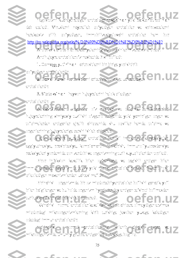 Fagositozni   kuchaytiradigan   antitelolar   opsoninlar   yoki   bakteriotropinlar
deb   ataladi.   Viruslarni   neytrallab   qo’yadigan   antitelolar   va   spiroxetalarni
harakatsiz   qilib   qo’yadigan,   immobilizasiyalovchi   antitelolar   ham   bor
[ http://ru.wikipedia.org/wiki/% D0%90%D0%BD%D1%82%D0%B8%D1%82 ].
Antitoksik antitelolar bakteriyalarning ekzot ok sinlarini zararsizlantiradi.
Antihujayra antitelolar o’z navbatida 3 xil bo’ladi:
1. Gemagglyutininlar  - eritrositlarni bir-biriga yopishtirib
qo’yadigan antitelolardir.
2. Gemolizinlar  - eritrositlarni eritadigan, lizisga uchratadigan
antitelolardir.
3. Sitotoksinlar  - hayvon hujayralarini halok qiladigan
antitelolardir.
Autoantitelolar ni   organizm   o’z   oqsillari   va   to’qima   hamdaorganlari
hujayralarining   ximiyaviy   tuzilishi   o’zgarib   qolganida   yoki   yemirilgan   organ   va
to’qimalardan   antigenlar   ajralib   chiqqanida   shu   oqsillar   hamda   to’qima   va
organlarining hujayralariga qarshi ishlab chiqaradi.
  Qonda   aylanib   yuradigan   antitelolar   har   xil   immunologik   reaksiyalar:
agglyutinasiya,   presipitasiya,   komplementni   biriktirish,   immunoflyuoresdensiya
reaksiyalari yordamida qon zardobi va organizmning turli suyuqliqlaridan topiladi. 
Biror   infeksion   kasallik   bilan   og’rimagan   va   tegishli   antigen   bilan
immunlanmagan o rganizm da tabii y   yoki  normal  antitelolar  topiladi. Bularni  hosil
q ilaoladigan mexanizmlardan uchtasi ma’lum.
Birinchisi   -   organizmda   bir   oz   miqdortabi i yantitelolar   bo’lishi   genetik   yo’l
bilan belgilangan va bu holda organizm hyech.qanday antigen ta’siroti bo’lmasdan
turib, spesifik antitelolar ish l ab chiqaradi.
Ikkinchisi  -  normal antitelolar kasallikni keltirib chiqara olma y digan arzimas
miqdordagi   mikroorganizmlarning   kirib   turishiga   javoban   yuzaga   keladiga n
odatdagi immun antitelolardir.
Uchinchisi   -   normal   antitelolarning   ishlanib   chiqishi   ovqat   va
mikroorganizmda umumiy gruppa antigenlari bo’lishiga bog’liq.
25 