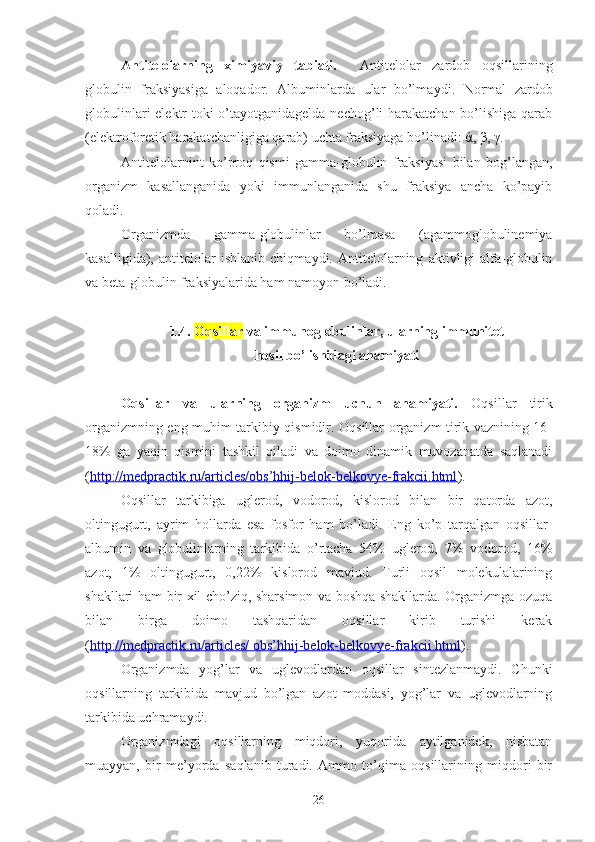 Antitelolarning   ximiyaviy   tabiati.     Antitelolar   zardob   oqsillarining
globulin   frak s iyasiga   aloqador.   Albuminlarda   ular   bo’lma y di.   Normal   zardob
globulinlari  elektr toki o’tayotganidagelda nechog’li harakatchan bo’lishiga qarab
(elektroforetik harakatchanligiga qarab) uchta fraksiyaga bo’linadi:  ά ,  β ,  γ .
Antitelolarnint   ko’proq   qismi   gamma-globulin   fraksiyasi   bilan   bog’langan,
organizm   kasallanganida   yoki   immunlanganida   shu   fraksiya   ancha   ko’payib
qoladi.
O rganizm da   gamma-globulinlar   bo’lmasa   (agammoglobulinemiya
kasalligida),   antitelolar   ishlanib   chiqma y di.   Antitelolarning   aktivligi   alfa-globulin
va beta-globulin fraksiyalarida ham namoyon   bo’ladi.
1.4.  Oqsillar  va immunoglobulinlar, ularning immunitet 
hosil bo’lishidagi ahamiyati
Oqsillar   va   ularning   organizm   uchun   ahamiyati.   Oqsillar   tirik
organizmning eng muhim tarkibiy qismidir. Oqsillar organizm tirik vaznining 16-
18%   ga   yaqin   qismini   tashkil   qiladi   va   doimo   dinamik   muvozanatda   saqlanadi
( http://medpractik.ru/articles/obs’hhij-belok-belkovye-frakcii.html ) . 
Oqsillar   tarkibiga   uglerod,   vodorod,   kislorod   bilan   bir   qatorda   azot,
oltingugurt,   ayrim   hollarda   esa   fosfor   ham   bo’ladi.   Eng   ko’p   tarqalgan   oqsillar-
albumin   va   globulinlarning   tarkibida   o’rtacha   54%   uglerod,   7%   vodorod,   16%
azot,   1%   oltingugurt,   0,22%   kislorod   mavjud.   Turli   oqsil   molekulalarining
shakllari ham bir xil cho’ziq, sharsimon va boshqa shakllarda. Organizmga ozuqa
bilan   birga   doimo   tashqaridan   oqsillar   kirib   turishi   kerak
( http://medpractik.ru/articles/ obs’hhij-belok-belkovye-frakcii.html ).
Organizmda   yog’lar   va   uglevodlardan   oqsillar   sintezlanmaydi.   Chunki
oqsillarning   tarkibida   mavjud   bo’lgan   azot   moddasi,   yog’lar   va   uglevodlarning
tarkibida uchramaydi. 
Organizmdagi   oqsillarning   miqdori,   yuqorida   aytilganidek,   nisbatan
muayyan,   bir   me’yorda   saqlanib   turadi.   Ammo   to’qima   oqsillarining   miqdori   bir
26 