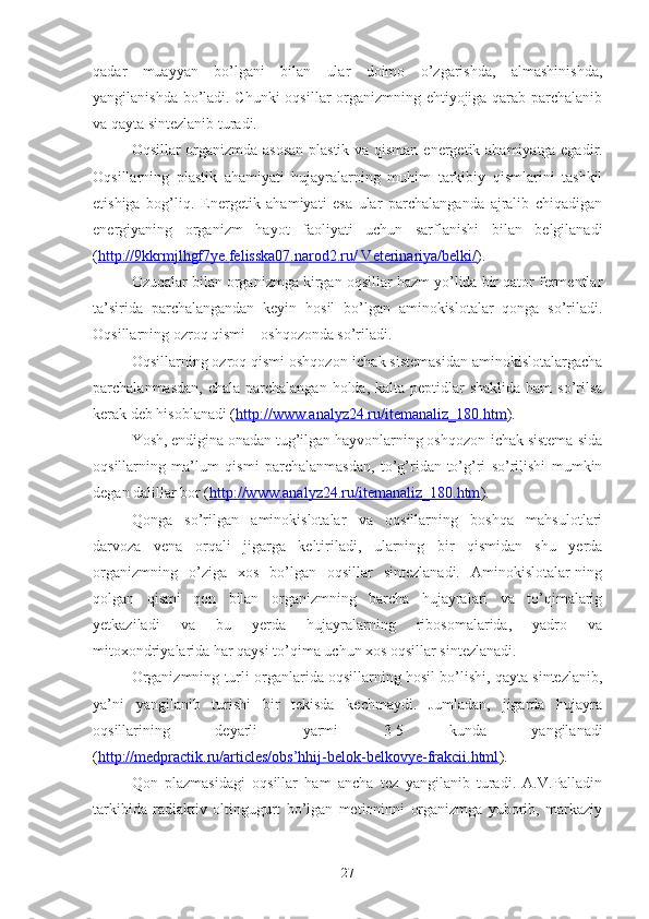 qadar   muayyan   bo’lgani   bilan   ular   doimo   o’zgarishda,   almashinishda,
yangilanishda bo’ladi. Chunki oqsillar organizmning ehtiyojiga qarab parchalanib
va qayta sintezlanib turadi.
Oqsillar organizmda asosan plastik va qisman   e nergetik ahamiyatga egadir.
Oqsillarning   plastik   ahamiyati   hujayralarning   muhim   tarkibiy   qismlarini   tashkil
e tishiga   bog’liq.   E nergetik   ahamiyati   esa   ular   parchalanganda   ajralib   chiqadigan
energi yaning   organizm   hayot   faoliyati   uchun   sarflanishi   bilan   belgilanadi
( http://9kkrmjlhgf7ye.felisska07.narod2.ru/ Veterinariya/belki/ ) .
Ozuqalar bilan organizmga kirgan oqsillar hazm yo’lida bir qator fermentlar
ta’sirida   parchalangandan   keyin   hosil   bo’lgan   aminokislotalar   qonga   so’riladi.
Oqsillarning ozroq qismi    oshqozonda so’riladi.
Oqsillarning ozroq qismi oshqozon-ichak sistemasidan aminokislotalargacha
parchalanmasdan,  chala parchalangan holda,  kalta peptidlar  shaklida  ham  so’rilsa
kerak deb hisoblanadi ( http://www.analyz24.ru/itemanaliz_180.htm ).
Yosh, endigina onadan tug’ilgan hayvonlarning oshqozon-ichak sistema-sida
oqsillarning   ma’lum   qismi   parchalanmasdan,   to’g’ridan-to’g’ri   so’rilishi   mumkin
degan dalillar bor ( http://www.analyz24.ru/itemanaliz_180.htm ).
Qonga   so’rilgan   aminokislotalar   va   oqsillarning   boshqa   mahsulotlari
darvoza   vena   orqali   jigarga   keltiriladi,   ularning   bir   qismidan   shu   yerda
organizmning   o’ziga   xos   bo’lgan   oqsillar   sintezlanadi.   Aminokislotalar-ning
qolgan   qismi   qon   bilan   organizmning   barcha   hujayralari   va   to’qimalarig
yetkaziladi   va   bu   yerda   hujayralarning   ribosomalarida,   yadro   va
mitoxondriyalarida har qaysi to’qima uchun xos oqsillar sintezlanadi.
Organizmning turli organlarida oqsillarning hosil bo’lishi, qayta sintezlanib,
ya’ni   yangilanib   turishi   bir   tekisda   kechmaydi.   Jumladan,   jigarda   hujayra
oqsillarining   deyarli   yarmi   3-5   kunda   yangilanadi
( http://medpractik.ru/articles/obs’hhij-belok-belkovye-frakcii.html ).
Qon   plazmasidagi   oqsillar   ham   ancha   tez   yangilanib   turadi.   A.V.Palladin
tarkibida   radiaktiv   oltingugurt   bo’lgan   metioninni   organizmga   yuborib,   markaziy
27 