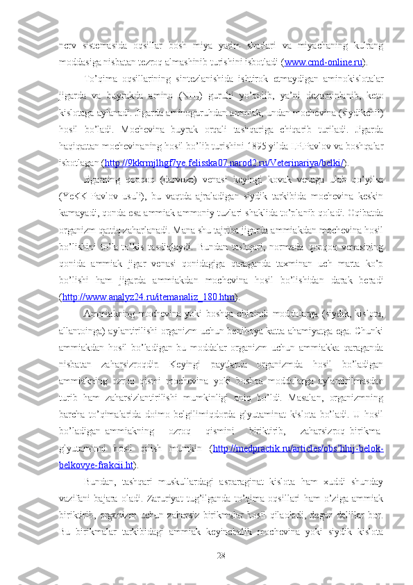 ncrv   sistemasida   oqsillar   bosh   miya   yarim   sharlari   va   miyachaning   kulrang
moddasiga nisbatan tezroq almashinib turishini isbotladi  ( www.cmd-online.ru ) .
To’qima   oqsillarining   sintezlanishida   ishtirok   e tmaydigan   aminokislotalar
jigarda   va   buyrakda   amino   (NH
2 )   guruhi   yo’qolib,   ya’ni   dezaminlanib,   keto
kislotaga aylanadi. Jigarda aminoguruhdan ammiak, undan mochevina (siydikchil)
hosil   bo’ladi.   Mochevina   buyrak   orqali   tashqariga   chiqarib   turiladi.   Jigarda
haqiqattan mochevinaning hosil bo’lib turishini 1895 yilda I.P.Pavlov va boshqalar
isbotlagan  ( http://9kkrmjlhgf7ye.felisska07.narod2.ru/Veterinariya/belki/ ) .
Jigarning   qopqoq   (darvoza)   venasi   keyingi   kovak   venaga   ulab   qo’yilsa
(YeKK-Pavlov   usuli),   bu   vaqtda   ajraladigan   siydik   tarkibida   mochevina   keskin
kamayadi, qonda esa ammiak ammoniy tuzlari shaklida to’planib qoladi. Oqibatda
organizm qattiq zaharlanadi. Mana shu tajriba jigarda ammiakdan mochevina hosil
bo’lishini   to’la-to’kis   tasdiqlaydi.   Bundan   tashqari,   normada   qopqoq   venasining
qonida   ammiak   jigar   venasi   qonidagiga   qaraganda   taxminan   uch   marta   ko’p
bo’lishi   ham   jigarda   ammiakdan   mochevina   hosil   bo’lishidan   darak   beradi
( http://www.analyz24.ru/itemanaliz_180.htm ).
Ammiakning   mochevina   yoki   boshqa   chiqindi   moddalarga   (siydik,   kislota,
allantoinga) aylantirilishi organizm uchun benihoya katta ahamiyatga ega. Chunki
ammiakdan   hosil   bo’ladigan   bu   moddalar   organizm   uchun   ammiakka   qaraganda
nisbatan   zaharsizroqdir.   Keyingi   paytlarda   organizmda   hosil   bo’ladigan
ammiakning   ozroq   qismi   mochevina   yoki   boshqa   moddalarga   aylantirilmasdan
turib   ham   zaharsizlantirilishi   mumkinligi   aniq   bo’ldi.   Masalan,   organizmning
barcha   to’qimalarida   doimo   belgilimiqdorda   glyutaminat   kislota   bo’ladi.   U   hosil
bo’ladigan   ammiakning       ozroq       qismini       biriktirib,       zaharsizroq   birikma-
glyutaminni   hosil   qilish   mumkin   ( http://medpractik.ru/articles/obs’hhij-belok-
belkovye-frakcii.ht ).
Bundan,   tashqari   muskullardagi   asparaginat   kislota   ham   xuddi   shunday
vazifani   bajara   oladi.   Zaruriyat   tug’ilganda   to’qima   oqsillari   ham   o’ziga   ammiak
biriktirib,   organizm   uchun   zaharsiz   birikmalar   hosil   qilaoladi,   degan   dalillar   bor.
Bu   birikmalar   tarkibidagi   ammiak   keyinchalik   mochevina   yoki   siydik   kislota
28 