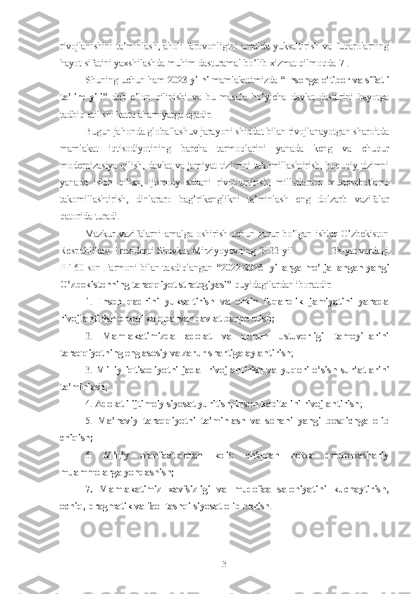 rivojlanishini  ta’minlash,  aholi farovonligini  amalda yuksaltirish va fuqarolarning
hayot sifatini yaxshilashda muhim dasturamal bo’lib xizmat qilmoqda[7] .
Shuning uchun ham  2023 yilni  mamlakatimizda  “ Insonga e’tibor va sifatli
ta’lim   yili ”   deb   e’lon   qilinishi   va   bu   masala   bo’yicha   davlat   dasturini   hayotga
tadbiq etilishi katta ahamiyatga egadir.
Bugun jahonda globallashuv jarayoni shiddat bilan rivojlanayotgan sharoitda
mamlakat   iqtisodiyotining   barcha   tarmoqlarini   yanada   keng   va   chuqur
modernizasiya qilish, davlat va jamiyat tizimini takomillashtirish, huquqiy tizimni
yanada   isloh   qilish,   ijtimoiy   sohani   rivojlantirish,   millatlararo   munosabatlarni
takomillashtirish,   dinlararo   bag’rikenglikni   ta’minlash   eng   dolzarb   vazifalar
qatorida turadi.
Mazkur  vazifalarni  amalga oshirish uchun zarur bo’lgan ishlar  O’zbekiston
Respublikasi  Prezidenti Shavkat Mirziyoyevning 2022 yil                       28-yanvardagi
PF-60-son Farmoni bilan tasdiqlangan  “ 2022-2026  yillarga mo’ljallangan yangi
O’zbekistonning taraqqiyot  strategiyasi”  quyidagilardan iboratdir:
1.   Inson   qadrini   yuksaltirish   va   erkin   fuqarolik   jamiyatini   yanada
rivojlantirish orqali xalqparvar davlat barpo etish ;
2.   Mamlakatimizda   adolat   va   qonun   ustuvorligi   tamoyillarini
taraqqiyotning eng asosiy va zarur shartiga aylantirish ;
3.   Milliy   iqtisodiyotni   jadal   rivojlantirish   va   yuqori   o’sish   sur’atlarini
ta’minlash ;
4.  Adolatli ijtimoiy siyosat yuritish, inson kapitalini rivojlantirish ;
5.   Ma’naviy   taraqqiyotni   ta’minlash   va   sohani   yangi   bosqichga   olib
chiqish ;
6.   Milliy   manfaatlardan   kelib   chiqqan   holda   umumbashariy
muammolarga yondashish;
7.   Mamlakatimiz   xavfsizligi   va   mudofaa   salohiyatini   kuchaytirish,
ochiq, pragmatik va faol tashqi siyosat olib borish . 
3 