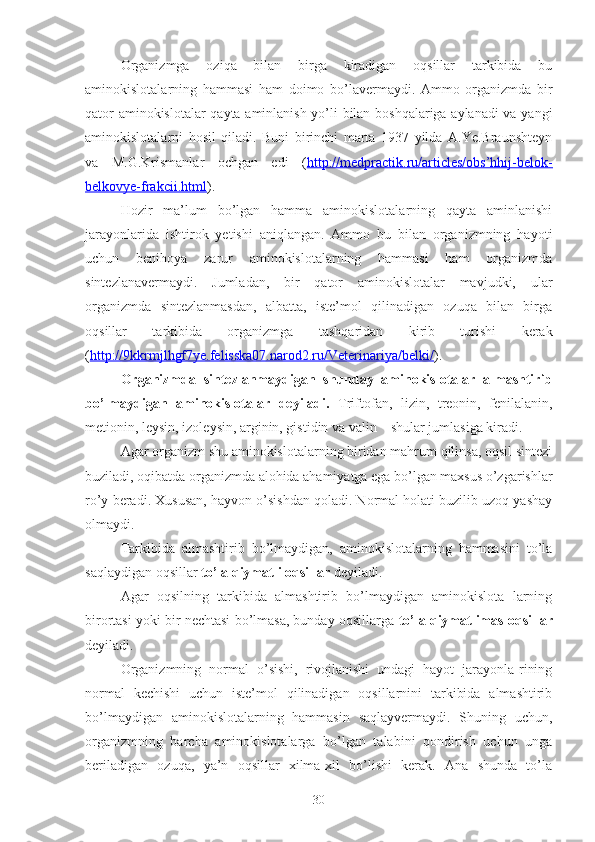 Organizmga   oziqa   bilan   birga   kiradigan   oqsillar   tarkibida   bu
aminokislotalarning   hammasi   ham   doimo   bo’lavermaydi.   Ammo   organizmda   bir
qator aminokislotalar  qayta aminlanish yo’li bilan boshqalariga aylanadi va yangi
aminokislotalarni   hosil   qiladi.   Buni   birinchi   marta   1937   yilda   A.Ye.Braunshteyn
va   M.G.Krismanlar   ochgan   edi   ( http://medpractik.ru/articles/obs’hhij-belok-
belkovye-frakcii.html ).
Hozir   ma’lum   bo’lgan   hamma   aminokislotalarning   qayta   aminlanishi
jarayonlarida   ishtirok   yetishi   aniqlangan.   Ammo   bu   bilan   organizmning   hayoti
uchun   benihoya   zarur   aminokislotalarning   hammasi   ham   organizmda
sintezlanavermaydi.   Jumladan,   bir   qator   aminokislotalar   mavjudki,   ular
organizmda   sintezlanmasdan,   albatta,   iste’mol   qilinadigan   ozuqa   bilan   birga
oqsillar   tarkibida   organizmga   tashqaridan   kirib   turishi   kerak
( http://9kkrmjlhgf7ye.felisska07.narod2.ru/Veterinariya/belki/ ).
Organizmda   sintezlanmaydigan   shunday   aminokislotalar   almashtirib
bo’lmaydigan   aminokislotalar   deyiladi.   Triftofan,   lizin,   treonin,   fenilalanin,
metionin, leysin, izoleysin, arginin, gistidin va valin    shular jumlasiga kiradi. 
Agar organizm shu aminokislotalarning biridan mahrum qilinsa, oqsil sintezi
buziladi, oqibatda organizmda alohida ahamiyatga ega bo’lgan maxsus o’zgarishlar
ro’y beradi. Xususan, hayvon o’sishdan qoladi. Normal holati buzilib uzoq yashay
olmaydi. 
Tarkibida   almashtirib   bo’lmaydigan,   aminokislotalarning   hammasini   to’la
saqlaydigan oqsillar  to’la qiymatli oqsillar  deyiladi.
Agar   oqsilning   tarkibida   almashtirib   bo’lmaydigan   aminokislota   larning
birortasi yoki bir nechtasi bo’lmasa, bunday oqsillarga  to’la qiymatlimas oqsillar
deyiladi.
Organizmning   normal   o’sishi,   rivojlanishi   undagi   hayot   jarayonla-rining
normal   kechishi   uchun   iste’mol   qilinadigan   oqsillarnini   tarkibida   almashtirib
bo’lmaydigan   aminokislotalarning   hammasin   saqlayvermaydi.   Shuning   uchun,
organizmning   barcha   aminokislotalarga   bo’lgan   talabini   qondirish   uchun   unga
beriladigan   ozuqa,   ya’n   oqsillar   xilma-xil   bo’lishi   kerak.   Ana   shunda   to’la
30 