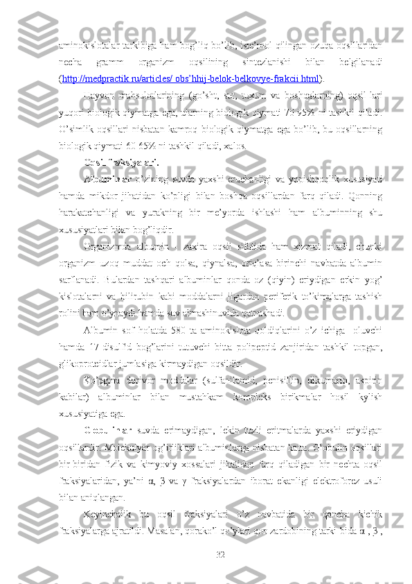 aminokislotalar tarkibiga ham bog’liq bo’lib, iste’mol qilingan ozuqa oqsillaridan
necha   gramm   organizm   oqsilining   sintezlanishi   bilan   belgilanadi
( http://medpractik.ru/articles/ obs’hhij-belok-belkovye-frakcii.html ).
Hayvon   mahsulotlarining   (go’sht,   sut,   tuxum   va   boshqalarning)   oqsil-lari
yuqori biologik qiymatga ega, ularning biologik qiymati 70-95% ni tashkil qiladi.
O’simlik   oqsillari   nisbatan   kamroq   biologik   qiymatga   ega   bo’lib,   bu   oqsillarning
biologik qiymati 60-65% ni tashkil qiladi, xalos.
Oqsil fraksiyalari.
Albuminlar   o’zining   suvda   yaxshi   eruchanligi   va   yopishqoqlik   xususiyati
hamda   mikdor   jihatidan   ko’pligi   bilan   boshqa   oqsillardan   farq   qiladi.   Qonning
harakatchanligi   va   yurakning   bir   me’yorda   ishlashi   ham   albuminning   shu
xususiyatlari bilan bog’liqdir.
Organizmda   albumin   -   zaxira   oqsil   sifatida   ham   xizmat   qiladi,   chunki
organizm   uzoq   muddat   och   qolsa,   qiynalsa,   oriqlasa   birinchi   navbatda   albumin
sarflanadi.   Bulardan   tashqari   albuminlar   qonda   oz   (qiyin)   eriydigan   erkin   yog’
kislotalarni   va   bilirubin   kabi   moddalarni   jigardan   periferik   to’kimalarga   tashish
rolini ham o’ynaydi hamda suv almashinuvida qatnashadi.
Albumin   sof   holatda   580   ta   aminokislota   qoldiqlarini   o’z   ichiga     oluvchi
hamda   17-disulfid   bog’larini   tutuvchi   bitta   polipeptid   zanjiridan   tashkil   topgan,
glikoproteidlar jumlasiga kirmaydigan oqsildir.
Ko’pgina   dorivor   moddalar   (sulfanilamid,   penisillin,   dikumarin,   aspirin
kabilar)   albuminlar   bilan   mustahkam   kompleks   birikmalar   hosil   kylish
xususiyatiga ega.
Globulinlar   suvda   erimaydigan,   lekin   tuzli   eritmalarda   yaxshi   eriydigan
oqsillardir. Molekulyar  og’irliklari  albuminlarga nisbatan katta. Globulin oqsillari
bir-biridan   fizik   va   kimyoviy   xossalari   jihatidan   farq   qiladigan   bir   nechta   oqsil
fraksiyalaridan,   ya’ni   α,   β   va   γ   fraksiyalardan   iborat   ekanligi   elektroforez   usuli
bilan aniqlangan.
Keyinchalik   bu   oqsil   fraksiyalari   o’z   navbatida   bir   qancha   kichik
fraksiyalarga ajratildi. Masalan, qorako’l qo’ylari qon zardobining tarki-bida α-, β
1 ,
32 