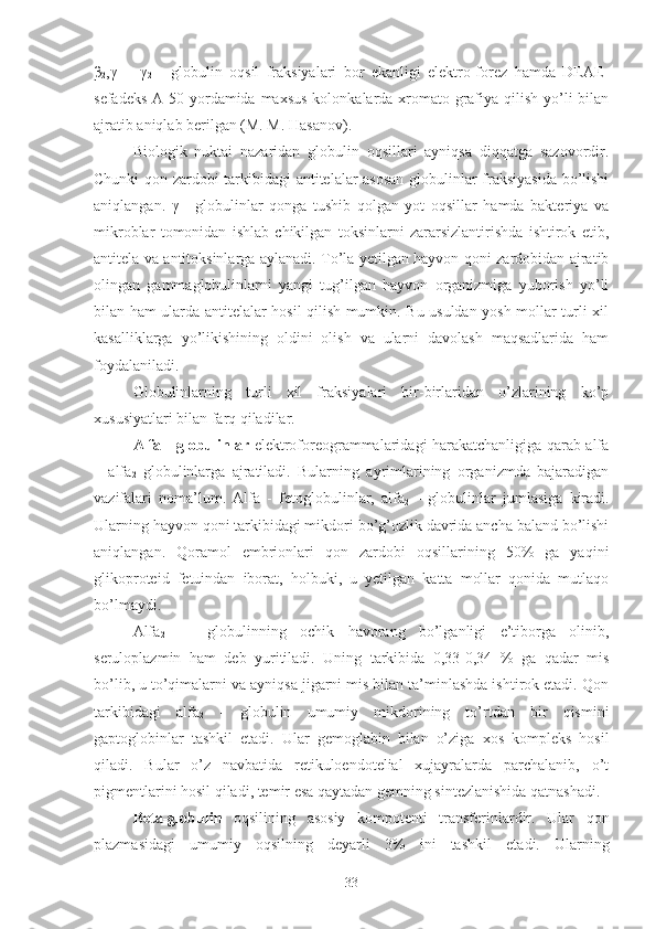 β
2 ,γ
1   -   γ
2   -   globulin   oqsil   fraksiyalari   bor   ekanligi   elektro-forez   hamda   DEAE-
sefadeks  A-50 yordamida maxsus  kolonkalarda xromato-grafiya qilish yo’li  bilan
ajratib aniqlab berilgan (M. M. Hasanov).
Biologik   nuktai   nazaridan   globulin   oqsillari   ayniqsa   diqqatga   sazovordir.
Chunki qon zardobi tarkibidagi  antitelalar asosan  globulinlar fraksiyasida  bo’lishi
aniqlangan.   γ   -   globulinlar   qonga   tushib   qolgan   yot   oqsillar   hamda   bakteriya   va
mikroblar   tomonidan   ishlab   chikilgan   toksinlarni   zararsizlantirishda   ishtirok   etib,
antitela va antitoksinlarga aylanadi. To’la yetilgan hayvon qoni zardobidan ajratib
olingan   gammaglobulinlarni   yangi   tug’ilgan   hayvon   organizmiga   yuborish   yo’li
bilan ham ularda antitelalar hosil qilish mumkin. Bu usuldan yosh mollar turli xil
kasalliklarga   yo’likishining   oldini   olish   va   ularni   davolash   maqsadlarida   ham
foydalaniladi.
Globulinlarning   turli   xil   fraksiyalari   bir-birlaridan   o’zlarining   ko’p
xususiyatlari bilan farq qiladilar.
Alfa - globulinlar   elektroforeogrammalaridagi harakatchanligiga qarab alfa
–   alfa
2   globulinlarga   ajratiladi.   Bularning   ayrimlarining   organizmda   bajaradigan
vazifalari   noma’lum.   Alfa   -   fetoglobulinlar,   alfa
2   -   globulinlar   jumlasiga   kiradi.
Ularning hayvon qoni tarkibidagi mikdori bo’g’ozlik davrida ancha baland bo’lishi
aniqlangan.   Qoramol   embrionlari   qon   zardobi   oqsillarining   50%   ga   yaqini
glikoproteid   fetuindan   iborat,   holbuki,   u   yetilgan   katta   mollar   qonida   mutlaqo
bo’lmaydi.
Alfa
2   —   globulinning   ochik   havorang   bo’lganligi   e’tiborga   olinib,
seruloplazmin   ham   deb   yuritiladi.   Uning   tarkibida   0,33-0,34   %   ga   qadar   mis
bo’lib, u to’qimalarni va ayniqsa jigarni mis bilan ta’minlashda ishtirok etadi. Qon
tarkibidagi   alfa
2   -   globulin   umumiy   mikdorining   to’rtdan   bir   qismini
gaptoglobinlar   tashkil   etadi.   Ular   gemoglabin   bilan   o’ziga   xos   kompleks   hosil
qiladi.   Bular   o’z   navbatida   retikuloendotelial   xujayralarda   parchalanib,   o’t
pigmentlarini hosil qiladi, temir esa qaytadan gemning sintezlanishida qatnashadi.
Beta-globulin   oqsilining   asosiy   kompotenti   transferinlardir.   Ular   qon
plazmasidagi   umumiy   oqsilning   deyarli   3%   ini   ta shkil   etadi.   Ularning
33 