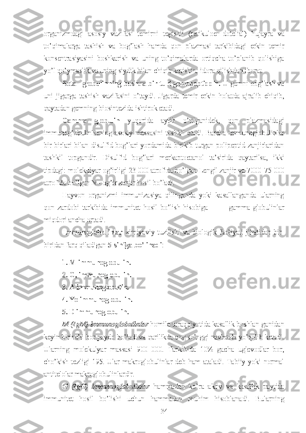 organizmdagi   asosiy   vazifasi   temirni   tegishli   (retikuloen - dotelial)   hujayra   va
to’qimalarga   tashish   va   bog’lash   hamda   qon   plazmasi   tarkibidagi   erkin   temir
konsentrasiyasini   boshkarish   va   uning   to’qimalarda   ortiqcha   to’planib   qolishiga
yo’l qo’ymaslik va uning siydik bilan chiqib ketishini idora qilishdan iborat.
Beta   -   globulinning boshqa bir turi gemopeptiddir.   U gemni bog’lash va
uni   jigarga   tashish   vazifasini   o’taydi.   Jigarda   temir   erkin   holatda   ajralib   chiqib,
qaytadan gemning biosintezida ishtirok etadi.
Gamma   globulin   yuqorida   aytib   o’tilganidek,   qon   plazmasidagi
immunoglobulinlarning asosiy  massasini  tashkil  etadi. Barcha  immunoglobulinlar
bir-birlari bilan disulfid bog’lari yordamida birikib turgan polipeptid zanjirlaridan
tashkil   topgandir.   Disulfid   bog’lari   merkaptoetanol   ta’sirida   qaytarilsa,   ikki
tipdagi: molekulyar og’irligi 23 000 atrofida bo’lgan Lengil zanjir va 7000 - 75 000
atrofida bo’lgan N  -  og’ir zanjir hosil bo’ladi.
Hayvon   organizmi   immunizasiya   qilinganda   yoki   kasallanganda   ularning
qon   zardobi   tarkibida   immunitet   hosil   bo’lish   hisobiga               gamma - globulinlar
miqdori ancha ortadi.
Immunoglobulinlar   ximiyaviy   tuzilishi   va   biologik   faoliyati   jihatidan   bir-
biridan farq qiladigan  5-sinfga bo’linadi :
1. M  immunoglobulin.
2.  G,  immunoglobulin.
3. A immunoglobulin. 
4. Ye immunoglobulin.
5. D immunoglobulin. 
M (IgM) immunoglobulinlar  homila taraqqiyotida kasallik boshlan-ganidan
keyin birinchi bor paydo bo’ladi va qarilikda eng so’nggi navbatda yo’qolib ketadi.
Ularning   molekulyar   massasi   900   000.   Tarkibida   10%   gacha   uglevodlar   bor,
cho’kish   tezligi   195.   Ular   makroglobulinlar   deb   ham   ataladi.   Tabiiy   yoki   normal
antitelolar makroglobulinlardir.
G   (IgG)   immunoglobulinlar   hammadan   ko’ra   aktiv   va   kasallik   paytida
immunitet   hosil   bo’lishi   uchun   hammadan   muhim   hisoblanadi.   Bularning
34 