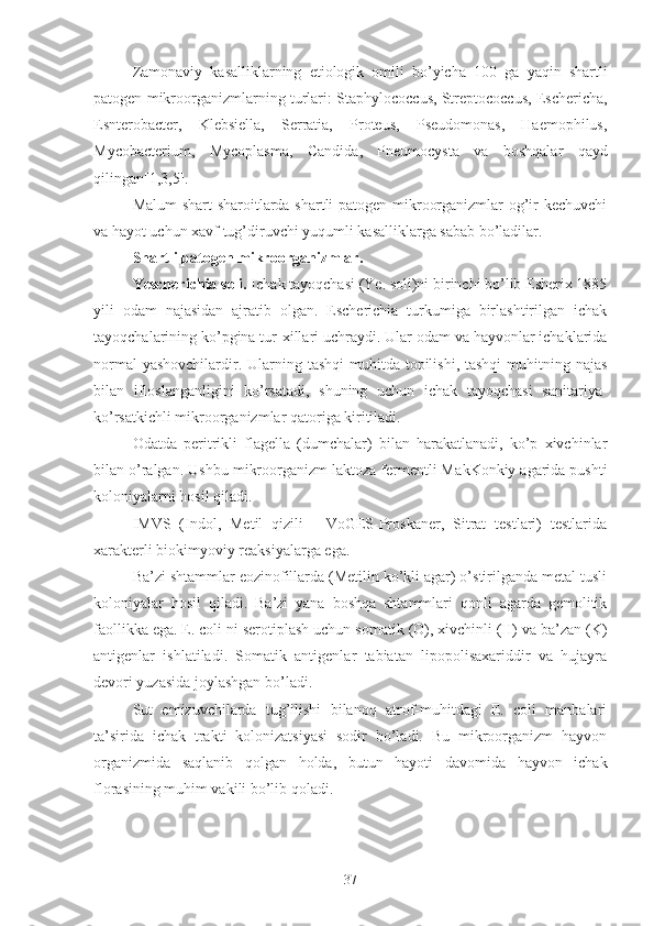 Zamonaviy   kasalliklarning   etiologik   omili   bo’yicha   100   ga   yaqin   shartli
patogen mikroorganizmlarning turlari:  Staphylococcus, Streptococcus, Eschericha,
Esnterobacter,   Klebsiella,   Serratia,   Proteus,   Pseudomonas,   Haemophilus,
Mycobacterium ,   Mycoplasma,   Candida ,   Pneumocysta   va   boshqalar   qayd
qilingan[1,3,5] .
Malum shart-sharoitlarda shartli patogen mikroorganizmlar og’ir kechuvchi
va hayot uchun xavf tug’diruvchi yuqumli kasalliklarga sabab bo’ladilar.
Shartli patogen mikroorganizmlar.
Yescherichia soli.  Ichak tayoqchasi (Ye. soli)ni birinchi bo’lib Esherix 1885
yili   odam   najasidan   ajratib   olgan.   Escherichia   turkumiga   birlashtirilgan   ichak
tayoqchalarining ko’pgina tur-xillari uchraydi. Ular odam va hayvonlar ichaklarida
normal  yashovchilardir. Ularning tashqi  muhitda topilishi, tashqi  muhitning najas
bilan   ifloslanganligini   ko’rsatadi,   shuning   uchun   ichak   tayoqchasi   sanitariya-
ko’rsatkichli mikroorganizmlar qatoriga kiritiladi.
Odatda   peritrikli   flagella   (dumchalar)   bilan   harakatlanadi,   ko’p   xivchinlar
bilan o’ralgan.  Ushbu mikroorganizm laktoza fermentli Ma kK onkiy agarida pushti
koloniyalarni hosil qiladi.
IMVS   (Indol,   Metil   qizili   -   VoGES-Proskaner,   Sitrat   testlari)   testlarida
xarakterli biokimyoviy reaksiyalarga ega.
Ba’zi shtammlar eozinofillarda (Metilin ko’kli agar) o’stirilganda metal tusli
koloniyalar   hosil   qiladi.   Ba’zi   yana   boshqa   shtammlari   qonli   agarda   gemolitik
faollikka ega. E. coli   ni serotiplash uchun somati k  (O), xivchinli (H) va ba’zan (K)
antigenlar   ishlatiladi.   Somatik   antigenlar   tabiatan   lipopolisaxariddir   va   hujayra
devori yuzasida joylashgan bo’ladi.
Sut   emizuvchilarda   tug’ilishi   bilanoq   atrof-muhitdagi   E.   coli   manbalari
ta’sirida   ichak   trakti   kolonizatsiyasi   sodir   bo’ladi.   Bu   mikroorganizm   hayvon
organizmida   saqlanib   qolgan   holda,   butun   hayoti   davomida   hayvon   ichak
florasining muhim vakili bo’lib qoladi.
37 