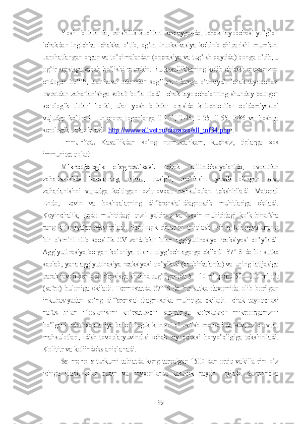 Yosh     bolalarda,   qarshilik   kuchlari   kamayganda,   ichak   tayoqchasi   yo’g’on
ichakdan   ingichka   ichakka   o’tib,   og’ir.   intoksikasiya   keltirib   chiqarishi   mumkin.
Jarohatlangan organ va to’qimalardan (operasiya va tug’ish paytida) qonga o’tib, u
og’ir sepsisga sabab bo’lishi mumkin. Bu kasalliklarning kelib chiqish mexanizmi
endogen   bo’lib,   ular   kasal   odamdan   sog’lom   odamga   o’tmaydi.   Ichak   tayoqchasi
ovqatdan zaharlanishga sabab bo’la oladi. Ichak tayoqchalariring shunday patogen
serologik   tiplari   borki,   ular   yosh   bolalar   orasida   kolienteritlar   epidemiyasini
vujudga   keltiradi.   Enteropa-togenlarga   0-111,   0-26,   0-25,   0-55,   0-86   va   boshqa
serologik tiplar kiradi  [ http://www.allvet.ru/diseases/all_inf34.php ] .
Immunitet.   Kasallikdan   so’ng   nomustahkam,   kuchsiz,   tiplarga   xos
immunitet qoladi.
Mikrobiologik   diagnostikasi.   Ichak   koliinfeksiyalarida,   ovqatdan
zaharlanishda   bemorning   najasi,   qusig’i,   me’dasini   yuvib   olingan   suv,
zaharlanishni   vujudga   keltirgan   oziq-ovqat   mahsulotlari   tekshiriladi.   Material
Endo,   Levin   va   boshqalarning   differen s ial-diagnostik   muhitlariga   ekiladi.
Keyinchalik,   Endo   muhitidagi   qizil   yaltiroq   va   Levin   muhitidagi   ko’k-binafsha
rang   koloniyalar   tekshiriladi.   Serologik   tiplar-ni   aniqlash   uchun   koloniyalarning
bir   qismini   olib   spe s ifik   OV-zardoblar   bilan   agglyutinasiya   reaksiyasi   qo’ yi ladi.
Agglyutinasiya bergan koloniya qismi qiyg’och agarga ekiladi. 37°   S da bir sutka
saqlab, yana agglyutinasiya reaksiyasi qo’yiladi (probirkalarda) va uning iatijasiga
qarab javob beriladi. Sepsisga shubha tu g’ilganida  5—10 ml qonni 50—100 ml o’t
(safro)   bulo n iga   ekiladi.   Termostatda   37°   S   da   bir   sutka   davomida   olib   borilgan
inkubasiyadan   so’ng   differen s ial-diag n ostika   muhitiga   ekiladi.   Ichak   tayoqchasi
nafas   bilan   ifloslanishni   ko’rsatuvchi   sanitariya   ko’rsatkich   mikroorganizmi
bo’lgani uchunsanitariya-bateriologik kontrol o’rnatish maqsadida suv, oziq-ovqat
mahsulotlari,   idish- tovoq laryuvindisi   ichak   tayoqchasi   boryo’qligiga   tekshiriladi.
K olititr va koliindeks aniqlanadi.
Salmonella   turkumi  tabiatda keng tarqalgan 1500 dan ortiq vakilla-rini  o’z
ichiga   oladi.   Ular   odam   va   hayvonlarda   kasallik   paydo     qiladi.   Salmonella
39 