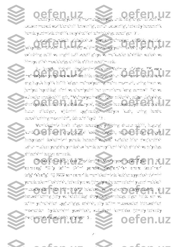 Taraqqiyot   strategiyasining mazmun-mohiyati, unda belgilangan dolzarb va
ustuvor maqsad-vazifalar aholi farovonligi, qonun ustuvorligi, iqtisodiy barqarorlik
hamda yurtimizda tinchlik-osoyishtalikni ta’minlashga qaratilgan [7].
Bugungi   murakkab   globallashuv   davrida   ma’naviyat   sohasida   vujudga
kelayotgan   dolzarb   muammolar,   xalqimiz   ma’naviyatini   asrash,   ayniqsa   yosh
avlodning   qalbi   va   ongini   turli   zararli   g’oya   va   mafkuralar   ta’siridan   saqlash   va
himoya qilish masalalariga alohida e’tibor qaratilmoqda. 
Bu   borada   Birinchi   Prezidentimiz   Islom   Karimov   o’zining   “Yuksak
ma’naviyat - yengilmas kuch”   kitobida odamzot uchun hamma zamonlarda ham
eng   buyuk   boylik   bo’lib   kelgan   ma’naviyatning   ma’no-mazmuni,   uning   inson   va
jamiyat   hayotidagi   o’rni   va   ahamiyatini   har   tomonlama   keng   qamrovli   fikr   va
xulosalar orqali tahlil etib, “ Ma’na viyat-insonni ruhan poklanish, qalban ulg’ayishga
chorlaydigan,   odamning   ichki   dunyosi,   irodasini   baquvvat,   iymon-e’tiqodini
butun   qiladigan,   vijdonini   uyg’otadigan   beqiyos   kuch,   uning   barcha
qarashlarining mezonidir”,  deb ta’riflaydi [13].
Mamlakatimiz   bosib   o’tgan   taraqqiyot   yo’lining   chuqur   tahlili,   bugungi
kunda   jahon   bozori   konyunkturasi   keskin   o’zgarib,   raqobat   tobora   kuchayib
borayotgani   davlatimizni   yanada   barqaror   va   jadal   sur’atlar   bilan   rivojlantirish
uchun mutlaqo yangicha yondashuv hamda tamoyillarni ishlab chiqish va ro’yobga
chiqarishni taqozo etmoqda.
O’zbekiston   Respublikasi   Prezidenti   Sh.Mirziyoyevning   2017 yil                20-
apreldagi   “Oliy   ta’lim   tizimi   yanada   rivojlantirish   chora   tadbirlari
to’g’risida”gi PQ-2909-son qarori da mamlakatimizda kadrlar tayyorlash tizimini
yanada takomillashtirish, iqtisodiyot va ijtimoiy soha tarmoqlarini yuqori malakali
mutaxassislar   bilan   ta’minlash,   bakalavr   va   magistrlarni   tayyorlashda   ish
beruvchilarning   joriy   va   istiqboldagi   ehtiyojlarini   inobatga   olgan   holda   son   va
ta’lim   yo’nalishlari   uyg’unligiga   erishish,   oliy   ta’lim   muassasalari   bitiruvchilari
mexnatidan   foydalanishni   yaxshilash,   xududlarni   kompleks   ijtimoiy-iqtisodiy
rivojlantirish maqsad qilib qo’yilgan [5].
4 