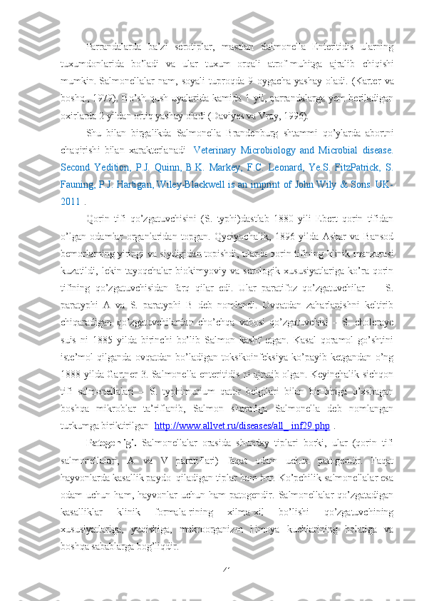 Parrandalarda   ba’zi   serotiplar,   masalan   Salmonella   Enteritidis   ularning
tuxumdonlarida   b o’ ladi   va   ular   tuxum   orqali   atrof-muhitga   ajralib   ch iqi sh i
mumkin .   Salmonellalar   nam,   soyali   tuproqda   9   oyga ch a   ya sh ay   oladi.   (Karter   va
bo sh q., 1979). B o’sh   q u sh   uyalarida kamida 1 yil, parrandalarga yem  beriladigan
oxirlarda 2 yildan ortiq ya sh ay oladi (Daviyes va  V ray, 1996). 
Sh u   bilan   birgalikda   Salmonella   Brandenburg   sh tammi   q o’ ylarda   abortni
ch aqiri sh i   bilan   xarakterlanadi   [ Veterinary   Microbiology   and   Microbial   disease.
Second   Yedition,   P.J.   Quinn,   B.K.   Markey,   F.C.   Leonard,   Ye.S.   FitzPatrick,   S.
Fauning, P.J. Hartigan, Wiley-Blackwell is an imprint of John Wily & Sons. UK-
2011 ].
Qorin   tifi   qo’zgatuvchisini   (S.   typhi)dastlab   1880   yili   Ebert   qorin   tifidan
o’lgan   odamlar   organlaridan   topgan.   Qyeiynchalik,   1896   yilda   Ashar   va   Bansod
bemorlarning yiringi va siydigidan topishdi, ularda qorin tifining klinik manzarasi
kuzatildi,   lekin   tayoqchalar   biokimyoviy   va   serologik   xususiyatlariga   ko’ra   qorin
tifining   qo’zgatuvchisidan   farq   qilar   edi.   Ular   paratifoz   qo’zgatuvchilar   —   S.
paratyphi   A   va   S.   paratyphi   B   deb   nomlandi.   Ovqatdan   zaharlanishni   keltirib
chiqaradigan   qo’zgatuvchilardan   cho’chqa   vabosi   qo’zgatuvchisi   –   S.   choleraye
suis   ni   1885   yilda   birinchi   bo’lib   Salmon   kashf   etgan.   Kasal   qoramol   go’shtini
iste’mol   qilganda   ovqatdan   bo’ladigan   toksikoinfeksiya   ko’payib   ketgandan   o’ng
1888 yilda Gartner 3. Salmonella enteritidis ni ajratib olgan. Keyinchalik sichqon
tifi   salmonellalari   –   S.   typhimurium   qator   belgilari   bilan   bir-biriga   o’xshagan
boshqa   mikroblar   ta’riflanib,   Salmon   sharafiga   Salmonella   deb   nomlangan
turkumga biriktirilgan [ http://www.allvet.ru/diseases/all_ inf29.php ].
Patogenligi.   Salmonellalar   orasida   shunday   tiplari   borki,   ular   (qorin   tifi
salmonellalari,   A   va   V   paratiflari)   faqat   odam   uchun   patogendir.   Faqat
hayvonlarda kasallik paydo  qiladigan tiplar ham bor. Ko’pchilik salmonellalar esa
odam   uchun  ham,  hayvonlar   uchun  ham  patogendir.  Salmonellalar   qo’zgatadigan
kasalliklar   klinik   formala-rining   xilma-xil   bo’lishi   qo’zgatuvchining
xususiyatlariga,   yuqishiga,   makroorganizm   himoya   kuchlarining   holatiga   va
boshqa sabablarga bog’liqdir.
41 