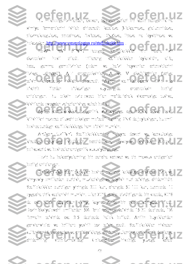 Bu   mikroorganizmlardan,   asosan,   patogen   turlari   bir   kator   patogenlik   na
ximiya   fermentlarini   ishlab   chiqaradi:   katalaza   β -laktamaza,   gialuronidaza,
plazmakoagulaza,   proteinaza,   fosfataza,   DNKaza,   lipaza   na   leysitinaza   va
hokazolar [ http://www.venerologiya.ru/stafilokokk.htm ].
Toksin   hosil   qilishi.   Patogen   stafilokokklar   bir   necha   xil
ekzotoksin   hosil   qiladi.   Tillarang   stafilokokklar   leykosidin,   alfa,
beta,   gamma   gemolizinlar   (odam   va   ba’zi   hayvonlar   eritrositlarini
lizisga   uchratadi),   A-F   enterotoksinlar,   A   va   V   eksfoliatinlar   (teriga
ta’sir   ko’rsatadi)   ishlab   chiqaradi.   Ayrim   stafilokokklarni   GPB   da
o’stirib   filtrdan   o’tkazilgan   suyuqligida   enterotoksin   borligi
aniqlangan.   Bu   toksin   oziq-ovqat   bilan   me’da-ichak   sistemasiga   tushsa,
kishilarda ovqatdan zaharlanishga sabab bo’ladi.
Ayrim   stafilokokklar   lizogenlnk   xususiyatiga   ega   bo’lib,   toksin   hosil
kilishlikni nazorat qiluvchi toksigen mo’tadil fagning DNK da joylashgan, bu omil
boshqa turdagn stafilokokklarga ham o’tishi mumkin.
Antigen   tuzilishi.   Stafilokokklarning   hujayra   devori   va   kapsulasiga
kiradigan   quyidagi   moddalar:   peptidolikan,   teyxoyeva   kislotasi,   A-oqsil,
polisaxarid va boshqalar antigenlik xususiyatiga ega. 
H o z ir   bu   bakteriyalarning   bir   q a n cha   serovar   va   tip   maxsus   antigenlari
borligi a n i q langan.
Chidamliligi.   Stafilokokklar   boshqa   patogen   kokklarga   nisbatan   fizik   va
kimyoviy   omillardan   q uritish,   muzlatishga   va   kuyosh   n uri   ta’siriga   chidamlidir.
Stafilokokklar   q uritilgan   yiringda   200   kun,   changda   50-100   kun,   tupro q da   10
oygacha   tirik   sa q lani sh i   mumkin.  Ular   70°S  gacha   qi zdirilganda   bir   soatda,   80°S
da   esa   10-60   da qiqa da n   s o’ ng,   k a ynatilganda   bir   necha   soniyada   o’ ladi.
Dezinfeksiyalovchi   omillardan   5%   fenol   eritmasi   ta’sirida   15-30   da q i q ada,   1%
formalin   ta’sirida   esa   2-5   da q i q ada   h alok   bo’ladi.   Anilin   buyoklaridan
gensianviolet   va   brilliant   yashili   tez   ta’sir   etadi.   Stafilokokklar   nisbatan
sulfanilamid preparatlar va antibiotiklarga chidamli, ularning antimikrob dorilarga
chidamliligi   sitoplazmasidagi   R- p lazmidlar   h isobiga   yuzaga   keladi
43 