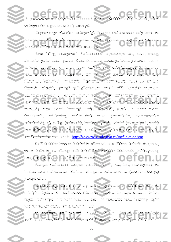 [ http://www.venerologiya.ru/stafilokokk.htm ]. Stafilokokklar tashqi muhitda, odam
va hayvonlar organizmida ko’p uchraydi.
Hayvonlarga   nisbatan   patogenligi.   Patogen   stafilokokklar   qo’y-echki   va
koramollar,   ot   va   cho’chqadar   hamda   tajriba   hayvonlari   –   quyon,   oq   sichqon,
dengiz cho’chqasida kasillik keltirib chiqaradi. 
Kasallikiing   patogenezi.   Stafilokokklar   organizmga   teri,   havo,   chang,
alimentar  yullar  orqali  yuqadi. Kasallik manbai  bakteriya  tashib yuruvchi    bemor
va kasal hayvonlar hisoblanadi. Hozir  stafilokokklar ko’zg’atadigan 120 dan ortiq
kasallik   aniqlangan.   Bularga   teri,   teri   osti   yog’   qavati,   limfa   tugunlaridagi
(furunkul,   karbunkul,   limfadenit,   flegmona,   piodermiyalar),   nafas   a’zolaridagi
(bronxit,   plevrit),   yiringli   yallig’lanishlarni   misol   qilib   keltirish   mumkin.
Stafilokokklar   quloq,   xalqum,   burun   va   yondosh   bo’shliqlari   (otit,   angina,
gaymorit,   tonzillit,   frontit),   ko’z   a’zolarini   (kon’yunktivit,   muguz   parda   yarasi),
markaziy   nerv   tizimi   (meningit,   miya   abssessi),   yurak-qon   tomir   tizimi
(endokardit,   miokardit),   me’da-ichak   trakti   (enterokolit,   oziq-ovqatdan
zaharlanish),   o’t   pufagi   (xolesistit),   harakat-tayanch   tizimini   (osteomiyelit,   artrit)
ham shikastlaydi. Sanab o’tilgan har qanday mahalliy jarayon avj olsa, sepsis yoki
septikopiyemiya rivojlanadi [ http://www.venerologiya.ru/stafilokokk.htm ].
Stafilokokklar   hayvon   bolalarida   xilma-xil   kasalliklarni   keltirib   chiqaradi,
ayrim   hollarda   bu   o’limga   olib   keladi.Stafilokokklar   ikkilamchi   infeksiyaning
rivojlanishiga sababchi bo’lishi ham mumkin.
Patogen   stafilokokk   tushgan   pishloq,   tvorog,   sut,   tort,   muzqaymoq   va
boshqa   oziq   mahsulotlari   iste’mol   qilinganda   zaharlanishlar   (toksikoinfeksiya)
yuzaga keladi.
Bakteriyalarga   qarshi   kimyoviy   dorilar,   ayniqsa   antibiotiklardan   keng   va
noto’g’ri   foydalanish,   stafilokokk   shtammlari   orasida   dorilarga   chidamli   tiplari
paydo   bo’lishiga   olib   kelmokda.   Bu   esa   o’z   navbatida   kasalliklarning   og’ir
kechishi va keng tarqalishiga sabab bo’ladi.
Qoramollar   stafilokokkli   mastiti.   Butun   dunyoda   qoramollarda
stafilokokkli   mastitni   keltirib   chiqaruvchi   S.   aureus   keng   tarqalgan   s’hakldir.   Bu
44 