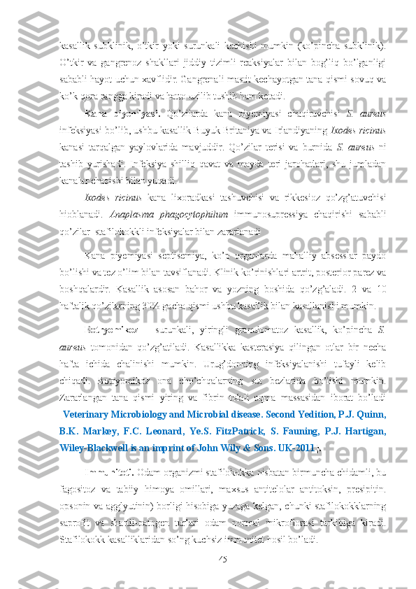 kasallik   subklinik,   o’tkir   yoki   surunkali   kechishi   mumkin   (ko’pincha   subklinik).
O’tkir   va   gangrenoz   shakllari   jiddiy   tizimli   reaksiyalar   bilan   bog’liq   bo’lganligi
sababli hayot uchun xavflidir.   Gangrenali mastit kechayotgan tana qismi sovuq va
ko’k-qora rangga kiradi va hatto uzilib tushib ham ketadi.
Kana   piyemiyasi.   Qo’zilarda   kana   piyemiyasi   chaqiruvchisi   S.   aureus
infeksiyasi bo’lib, ushbu kasallik Buyuk Britaniya va Irlandiyaning   Ixodes ricinus
kanasi   tarqalgan   yaylovlarida   mavjuddir.   Qo’zilar   terisi   va   burnida   S.   aureus   ni
tashib   yurishadi.   Infeksiya   shilliq   qavat   va   mayda   teri   jarohatlari,   shu   jumladan
kanalar chaqishi bilan yuqadi.
Ixodes   ricinus   kana   lixoradkasi   tashuvchisi   va   rikkesioz   qo’zg’atuvchisi
hioblanadi.   Anaplasma   phagocytophilum   immunosupressiya   chaqirishi   sababli
qo’zilar  stafilokokkli infeksiyalar bilan zararlanadi
Kana   piyemiyasi   septisemiya,   ko’p   organlarda   mahalliy   absesslar   paydo
bo’ lishi  va tez o’lim bilan tavsiflanadi.   Klinik ko’rinishlari artrit, posterior parez va
boshqalardir.   Kasallik   asosan   bahor   va   yozning   boshida   qo’zg’aladi.   2   va   10
haftalik qo’zilarning 30% gacha qismi ushbu kasallik bilan kasallanishi mumkin.
Botryomikoz   –   surunkali,   yiringli   granulomatoz   kasallik,   ko’pincha   S.
aureus   tomonidan   qo’zg’atiladi.   Kasallikka   kasterasiya   qilingan   otlar   bir   necha
hafta   ichida   chalinishi   mumkin.   Urug’donning   infeksiyalanishi   tufayli   kelib
chiqadi.   Botryomikoz   ona   cho’chqalarning   sut   bezlarida   bo’lishi   mumkin.
Zararlangan   tana   qismi   yiring   va   fibrin   tolali   oqma   massasidan   iborat   bo’ladi
[ Veterinary Microbiology and Microbial disease. Second Yedition, P.J. Quinn,
B.K.   Markey,   F.C.   Leonard,   Ye.S.   FitzPatrick,   S.   Fauning,   P.J.   Hartigan,
Wiley-Blackwell is an imprint of John Wily & Sons. UK-2011 ].
Immuniteti.  Odam organizmi stafilokokka nisbatan birmuncha chidamli, bu
fagositoz   va   tabiiy   himoya   omillari,   maxsus   antitelolar   antitoksin,   presipitin.
opsonin va agglyutinin) borligi hisobiga yuzaga kelgan, chunki stafilokokklarning
saprofit   va   shartli-patogen   turlari   odam   normal   mikroflorasi   tarkibiga   kiradi.
Stafilokokk kasalliklaridan so’ng kuchsiz immunitet hosil bo’ladi. 
45 