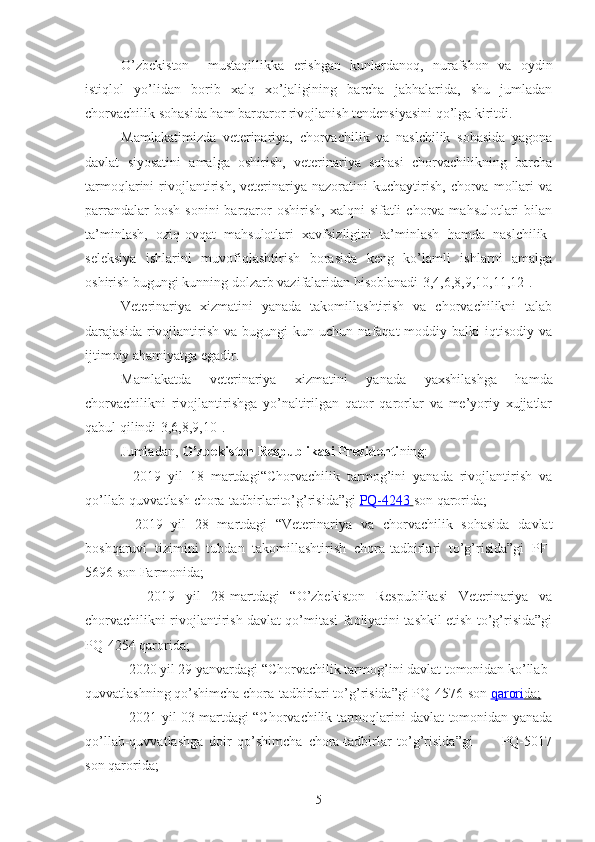 O’zbekiston     mustaqillikka   erishgan   kunlardanoq,   nurafshon   va   oydin
istiqlol   yo’lidan   borib   xalq   xo’jaligining   barcha   jabhalarida,   shu   jumladan
chorvachilik sohasida ham barqaror rivojlanish tendensiyasini qo’lga kiritdi. 
Mamlakatimizda   veterinariya,   chorvachilik   va   naslchilik   sohasida   yagona
davlat   siyosatini   amalga   oshirish,   veterinariya   sohasi   chorvachilikning   barcha
tarmoqlarini   rivojlantirish,   veterinariya  nazoratini   kuchaytirish,   chorva   mollari   va
parrandalar  bosh   sonini   barqaror  oshirish,  xalqni  sifatli  chorva  mahsulotlari  bilan
ta’minlash,   oziq-ovqat   mahsulotlari   xavfsizligini   ta’minlash   hamda   naslchilik-
seleksiya   ishlarini   muvofiqlashtirish   borasida   keng   ko’lamli   ishlarni   amalga
oshirish bugungi kunning dolzarb vazifalaridan hisoblanadi[3,4,6,8,9,10,11,12].
Veterinariya   xizmatini   yanada   takomillashtirish   va   chorvachilikni   talab
darajasida  rivojlantirish   va  bugungi   kun  uchun  nafaqat   moddiy  balki   iqtisodiy  va
ijtimoiy ahamiyatga egadir.
Mamlakatda   veterinariya   xizmatini   yanada   yaxshilashga   hamda
chorvachilikni   rivojlantirishga   yo’naltirilgan   qator   qarorlar   va   me’yoriy   xujjatlar
qabul qilindi[3,6,8,9,10].
Jumladan,  O’zbekiston Respublikasi Prezidenti ning:
-   2019   yil   18   martdagi“Chorvachilik   tarmog’ini   yanada   rivojlantirish   va
qo’llab-quvvatlash chora-tadbirlarito’g’risida”gi   PQ-4243        son qarorida;
-   2019   yil   28   martdagi   “Veterinariya   va   chorvachilik   sohasida   davlat
boshqaruvi   tizimini   tubdan   takomillashtirish   chora-tadbirlari   to’g’risida”gi   PF-
5696 son Farmonida;
  -   2019   yil   28-martdagi   “O’zbekiston   Respublikasi   Veterinariya   va
chorvachilikni rivojlantirish davlat qo’mitasi faoliyatini tashkil etish to’g’risida”gi
PQ-4254 qarorida; 
-  2020 yil 29 yanvardagi “Chorvachilik tarmog’ini davlat tomonidan ko’llab-
quvvatlashning qo’shimcha chora-tadbirlari to’g’risida”gi PQ-4576-son   qarori    da;   
- 2021 yil 03 martdagi “Chorvachilik tarmoqlarini davlat tomonidan yanada
qo’llab-quvvatlashga   doir   qo’shimcha   chora-tadbirlar   to’g’risida”gi           PQ-5017
son qarorida;
5 