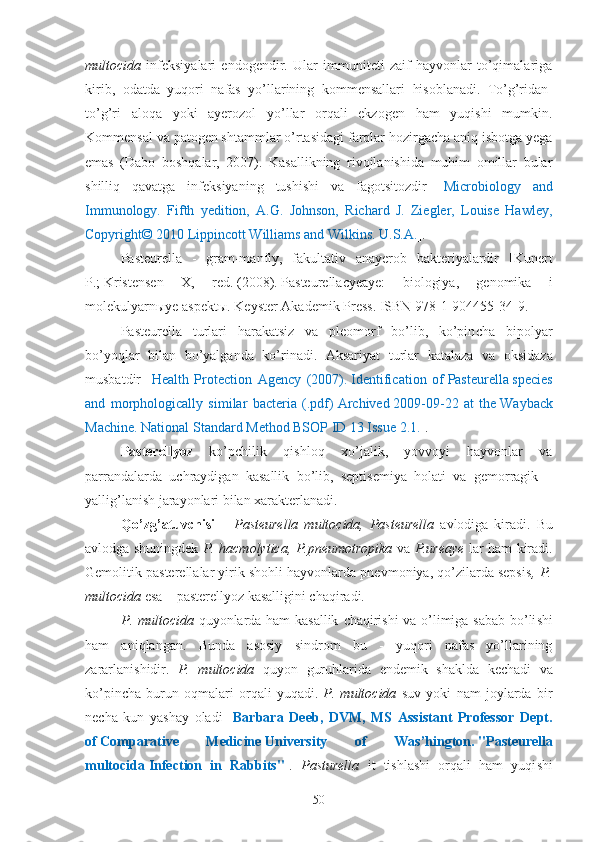 multocida   infeksiyalari   endogendir.   Ular   immuniteti   zaif   hayvonlar   to’qimalariga
kirib,   odatda   yuqori   nafas   yo’llarining   kommensallari   hisoblanadi.   T o’g’ridan-
to’g’ri   aloqa   yoki   ayerozol   yo’llar   orqali   ekzogen   ham   yuqishi   mumkin.
Kommensal va patogen shtammlar o’rtasidagi farqlar hozirgacha aniq isbotga yega
emas   (Dabo   boshqalar,   2007).   Kasallikning   rivojlanishida   muhim   omillar   bular
shilliq   qavatga   infeksiyaning   tushishi   va   fagotsitozdir   [ Microbiology   and
Immunology.   Fifth   yedition,   A.G.   Johnson,   Richard   J.   Ziegler,   Louise   Hawley,
Copyright© 2010 Lippincott Williams and Wilkins. U.S.A. ].
P asteurella   -   gram-manfiy,   fakultativ   anayerob   bakteriyalardir   [ Kunert
P.;   Kristensen   X,   red.   (2008).   Pasteurella c yeaye:   biologiya,   genomika   i
molekulyarnыye aspektы .   Keyster Akademik Press.   ISBN   978-1-904455-34-9 . ]
Pasteurella   turlari   harakatsiz   va   pleomorf   bo’lib,   ko’pin ch a   bipolyar
bo’yoqlar   bilan   bo’yalganda   ko’rinadi.   Aksariyat   turlar   katalaza   va   oksidaza
musbatdir   [ Health   Protection   Agency   (2007).   Identification   of   Pasteurella   species
and   morphologically   similar   bacteria   (.pdf)   Archived   2009-09-22   at   the   Wayback
Machine . National Standard Method BSOP ID 13 Issue 2.1. ]. 
Pasterellyoz   ko’pchilik   qishloq   xo’jalik,   yovvoyi   hayvonlar   va
parrandalarda   uchraydigan   kasallik   bo’lib,   septisemiya   holati   va   gemorragik   –
yallig’lanish jarayonlari bilan xarakterlanadi. 
Qo’zg’atuvchisi   –   Pasteurella   multocida,   Pasteurella   avlodiga   kiradi.   Bu
avlodga shuningdek   P. hacmolytica, P.pneumotropika   va   P.ureaye   lar ham kiradi.
Gemolitik pasterellalar yirik shohli hayvonlarda pnevmoniya, qo’zilarda sepsis , P.
multocida  esa – pasterellyoz kasalligini chaqiradi.  
P. multocida   quyonlarda ham kasallik   ch aqiri sh i va o’limiga sabab bo’li sh i
ham   aniqlangan.   Bunda   asosiy   sindrom   bu   -   yuqori   nafas   yo’llarining
zararlani sh idir.   P.   multocida   quyon   guruhlarida   e ndemik   sh aklda   ke ch adi   va
ko’pin ch a   burun   oqmalari   orqali   yuqadi.   P.   multocida   suv   yoki   nam   joylarda   bir
ne ch a   kun   ya sh ay   oladi   [ Barbara   Deeb,   DVM,   MS   Assistant   Professor   Dept.
of   Comparative   Medicine   University   of   Was’hington.   "Pasteurella
multocida   Infection   in   Rabbits" ].   Pasturella   it   ti sh la sh i   orqali   ham   yuqi sh i
50 