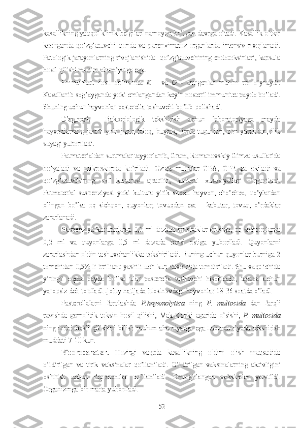 kasallikning yaqqol klinik belgilari namoyon bo’lgan davrga o’tadi. Kasallik o’tkir
kechganda   qo’zg’atuvchi   qonda   va   parenximatoz   organlarda   intensiv   rivojlanadi.
Patologik jarayonlarning rivojlanishida   qo’zg’atuvchining endotoksinlari, kapsula
hosil qilishi muhim ahamiyatga ega.
Immunitet   hosil   bo’lishida   K   –   va   O   –   antigenlar   muhim   rol   o’ynaydi.
Kasallanib sog’ayganda yoki  e mlangandan keyin nosteril immunitet paydo bo’ladi.
Shuning uchun hayvonlar pasterella tashuvchi bo’lib qolishadi.
Diagnozi.     Bakteriologik   tekshirish   uchun   laboratoriyaga   mayda
hayvonlarning jasadi yoki jigar, taloq, buyrak, limfa tugunlari, qon yurakdan, ilik
suyagi yuboriladi.
Patmaterialdan surtmalar tayyorlanib, Gram, Romanovskiy Gimza usullarida
bo’yaladi   va   mikroskopda   ko’riladi.   Oziqa   muhitlar   GPA,   GPB   ga   e kiladi   va
qo’zg’atuvchining   sof   kulturasi   ajratilib,   kultural   xususiyatlari   o’rganiladi.
Patmaterial   suspenziyasi   yoki   kultura   yirik   shoxli   hayvon,   cho’chqa,   qo’ylardan
olingan   bo’lsa   oq   sichqon,   quyonlar;   tovuqdan   e sa   –   kabutar,   tovuq,   o’rdaklar
zararlanadi.
Suspenziya kabutarlarga 0,3 ml dozada mushaklar orasiga, oq sichqonlarga
0,2   ml   va   quyonlarga   0,5   ml   dozada   terisi   ostiga   yuboriladi.   Quyonlarni
zararlashdan oldin tashuvchanlikka tekshiriladi. Buning uchun quyonlar burniga 2
tomchidan 0,5% li brilliant yashili uch kun davomida tomdiriladi. Shu vaqt ichida
yiringli   oqma   paydo   bo’lsa   ular   pasterella   tashuvchi   hisoblanib,   tajriba   uchun
yaroqsiz deb topiladi. Ijobiy natijada biosinovdagi hayvonlar 18-36 soatda o’ladi.
Pasterellalarni   farqlashda   P.hayemolytica   ning   P.   multocida   dan   farqli
ravishda   gemolitik   toksin   hosil   qilishi,   Mak-Konki   agarida   o’sishi,   P.   multocida
ning   indol   hosil   qilishini   bilish   muhim   ahamiyatga   e ga.Laboratoriyada   tekshirish
muddati 7-10 kun.
Biopreparatlar.   Hozirgi   vaqtda   kasallikning   oldini   olish   maqsadida
o’ldirilgan   va   tirik   vak s inalar   qo’llaniladi.   O’ldirilgan   vak s inalarning   aktivligini
oshirish   uchun   deponentlar   qo’llaniladi.   E mulgirlangan   vak s inalar   yaratildi.
Organizmga bir marta yuboriladi.
52 