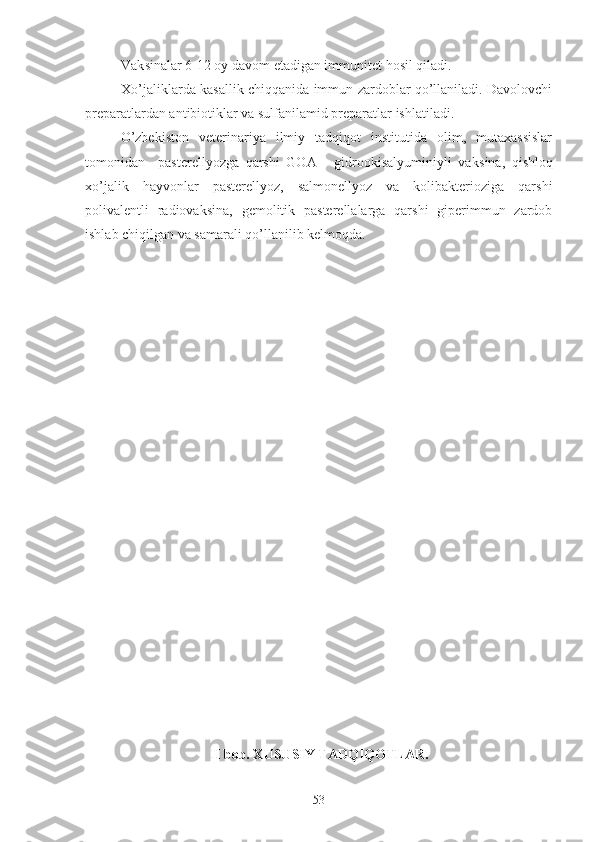 Vak s inalar 6-12 oy davom  e tadigan immunitet hosil qiladi.
Xo’jaliklarda kasallik chiqqanida immun zardoblar qo’llaniladi. Davolovchi
preparatlardan antibiotiklar va sulfanilamid preparatlar ishlatiladi.
O’zbekiston   veterinariya   ilmiy   tadqiqot   institutida   olim,   mutaxassislar
tomonidan     pasterellyozga   qarshi   GOA   -   gidrookisalyuminiyli   vak s ina,   qishloq
xo’jalik   hayvonlar   pasterellyoz,   salmonellyoz   va   kolibakterioziga   qarshi
polivalentli   radiovak s ina,   gemolitik   pasterellalarga   qarshi   giperimmun   zardob
ishlab chiqilgan va samarali qo’llanilib kelmoqda.
II  bob. XUSUSIY TADQIQOTLAR.
53 