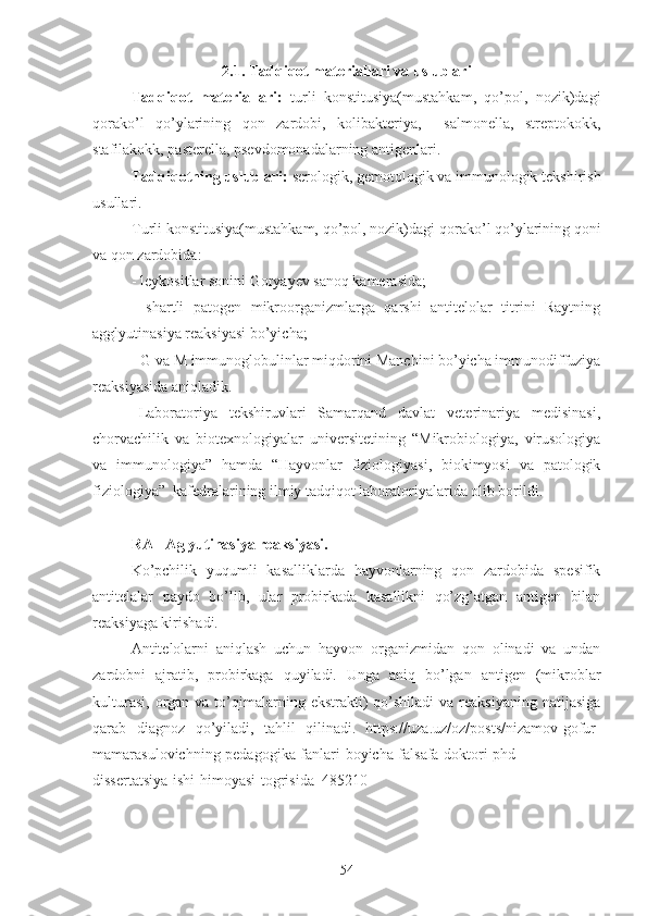 2.1. Tadqiqot materiallari va uslublari
Tadqiqot   materiallari:   turli   konstitusiya(mustahkam,   qo’pol,   nozik)dagi
qorako’l   qo’ylari ning   qon   zardobi,   kolibakteriya,     salmonella,   streptokokk,
stafilakokk, pasterella, psevdomonadalarning antigenlari.
Tadqiqotning uslublari:  serologik, gemotologik va immunologik tekshirish
usullari.
T urli konstitusiya(mustahkam, qo’pol, nozik)dagi  qorako’l qo’ylarining qoni
va qon zardobida:
- leykositlar sonini Goryayev sanoq kamerasida;
-   shartli   patogen   mikroorganizmlarga   qarshi   antitelolar   titrini   Raytning
agglyutinasiya reaksiyasi bo’yicha;
- G va M immunoglobulinlar miqdorini Manchini bo’yicha immunodiffuziya
reaksiyasida aniqladik.
Laboratoriya   tekshiruvlari   Samarqand   davlat   veterinariya   medisinasi,
chorvachilik   va   biotexnologiyalar   universitetining   “Mikrobiologiya,   virusologiya
va   immunologiya”   hamda   “Hayvonlar   fiziologiyasi,   biokimyosi   va   patologik
fiziologiya”  kafedralarining ilmiy tadqiqot laboratoriyalarida olib borildi.
RA - Aglyutinasiya reaksiyasi.
Ko’pchilik   yuqumli   kasalliklarda   hayvonlarning   qon   zardobida   spesifik
antitelalar   paydo   bo’lib,   ular   probirkada   kasallikni   qo’zg’atgan   antigen   bilan
reaksiyaga kirishadi.
Antitelolarni   aniqlash   uchun   hayvon   organizmidan   qon   olinadi   va   undan
zardobni   ajratib,   probirkaga   quyiladi.   Unga   aniq   bo’lgan   antigen   (mikroblar
kulturasi,  organ  va to’qimalarning  ekstrakti)  qo’shiladi   va reaksiyaning  natijasiga
qarab   diagnoz   qo’yiladi,   tahlil   qilinadi.   https://uza.uz/oz/posts/nizamov-gofur-
mamarasulovichning-pedagogika-fanlari-boyicha-falsafa-doktori-phd-
dissertatsiya-ishi-himoyasi-togrisida_485210
54 