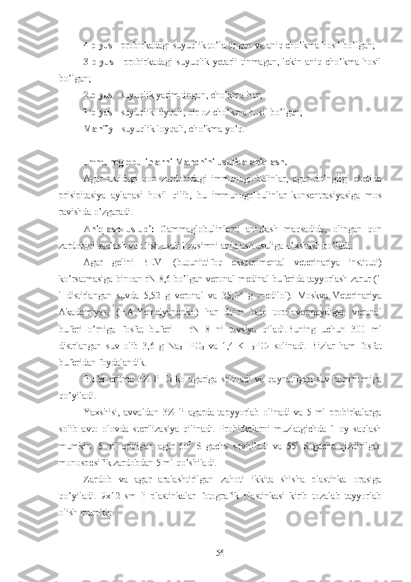 4 plyus -  probirkadagi suyuqlik to’la tingan va aniq cho’kma hosil bo’lgan;
3 plyus   - probirkadagi  suyuqlik yetarli  tinmagan,  lekin aniq cho’kma hosil
bo’lgan; 
2 plyus -  suyuqlik yarim tingan, cho’kma bor;
1 plyus -  suyuqlik loyqali, bir oz cho’kma hosil bo’lgan; 
Manfiy -  suyuqlik loyqali, cho’kma yo’q.
Immunoglobulinlarni Manchini usulida aniqlash.
Agar   ustidagi   qon   zardobidagi   immunoglobulinlar,   agar   do’ngligi   chetida
prisipitasiya   aylanasi   hosil   qilib,   bu   immunogolbulinlar   konsentrasiyasiga   mos
ravishda o’zgaradi.
Aniqlash   uslubi:   Gammaglobulinlarni   aniqlash   maqsadida,   olingan   qon
zardobini saqlash va olish usuli lizosimni aniqlash usuliga o’xshash bo’ladi.
Agar   gelini   BEVI   (butunittifoq   eksperimental   veterinariya   instituti)
ko’rsatmasiga binoan rN-8,6 bo’lgan veronal-medinal buferida tayyorlash zarur (1
l   distirlangan   suvda   5,52   g   veronal   va   35,04   g   medilol).   Moskva   Veterinariya
Akademiyasi   (P.A.Yemelyanenko)   har   doim   ham   topilavermaydigan   veronal
buferi   o’rniga   fosfat   buferi   –   rN   8   ni   tavsiya   qiladi.Buning   uchun   300   ml
distrlangan   suv   olib   3,6   g   Na
2 HPO
2   va   1,4   KH
2 PO
4   solinadi.   Bizlar   ham   fosfat
buferidan foydalandik.
Bufer   eritma   3%   li   Difko   agariga   solinadi   va   qaynatilgan   suv   hammomiga
qo’yiladi.
Yaxshisi,   avvaldan   3%   li   agarda   tapyyorlab   olinadi   va   5   ml   probirkalarga
solib   avto   olovda   sterilizasiya   qilinadi.   Probirkalarni   muzlatgichda   1   oy   saqlash
mumkin.   5   ml   eritilgan   agar   60 0
  S   gacha   sovitiladi   va   55 0
  S   gacha   qizdirilgan
monospesifik zardobdan 5 ml qo’shiladi.
Zardob   va   agar   aralashtirilgan   zahoti   ikkita   shisha   plastinka   orasiga
qo’yiladi.   9x12   sm   li   plastinkalar   fotografik   plastinkasi   kirib   tozalab   tayyorlab
olish mumkin.
56 